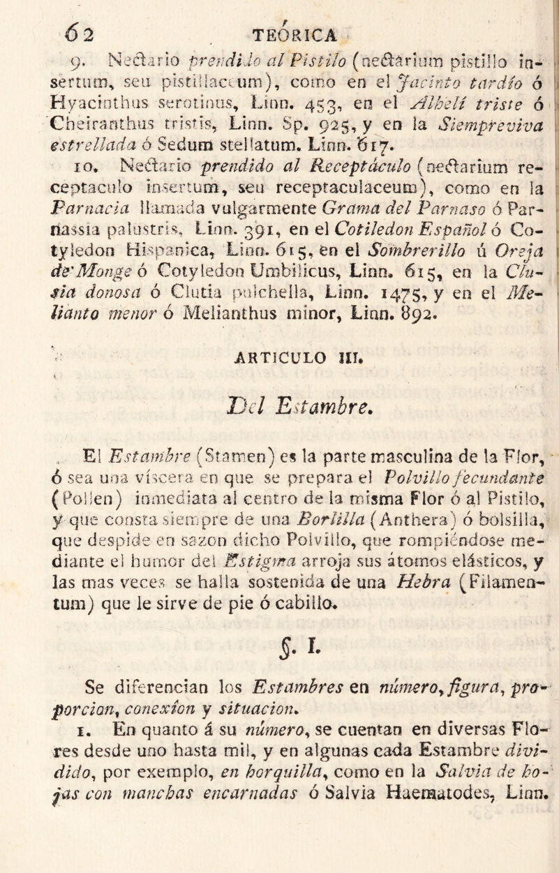 * - 6 2 TEORICA 9. Nectario prendido al Pistilo (neétórmm pisdüo io- sertum, sen pistiilaceum), corno en e! Jacinto tardío ó Hyaciothüs serótinas-, Lina, 453, en el Alhelí triste ó Cheiranthas tristis, Lina. Sp. 925, y en la Siempreviva estrellada ó Sedum stelfatum. Lino. 617. 10, Nectario prendido al Receptáculo (oeftarium re- ceptáculo rnsertum, seu receptaculaceuto), como en la Par nada llamada vulgarmente Grama del Par?} as o ó Par- tíassia palas tris, Lino. 391, en el Cotiledón Español ó €0- tyledon Hispánica, Lino. 615, en el Sombrerillo ú Oreja de'Mongo ó Cotyledon Urobilicus, Lino, 615, en la CIn- sta donosa ó Clutia pulchella. Lian. 1475, y en el Me- llanto menor ó Melianthus minor, Lian, 892. ARTICULO III, i, • f * Del Estambre. El Estambre (Síamen) es la parte masculina de la Flor, - ó sea una viscera en que se prepara el Polvillo fecundante (Folien) inmediata al centro de la misma Flor ó al Pistilo, y que consta siempre de una Borlilla (Anthera) ó bolsílla, que despide en sazón dicho Polvillo, que rompiéndose me- diante el humor del Estigma arroja sus átomos elásticos, y las mas veces se halla sostenida de una Hebra (Filameo- tum) que le sirve de pie ó cabillo, §. r. Se diferencian los Estambres ttí número^ figura, pro- porción, conexión y situación, 1. En quanto á su número, se cuentan en diversas Flo- res desde uno hasta mil, y en algunas cada Estambre divi- dido, por exemplo, en horquilla, como en la Salvia de bo- fas con manchas encarnadas ó Salvia Haematodes, Linn.