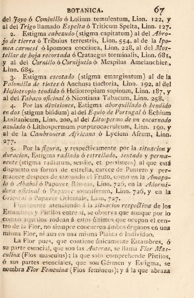 del Joyo ó Cominillo ó Lolium teroulentum, Lino, 122, y al del Trigo llamada Espelta ó Triticum Speita, Linn. 127. 2. Estigma cabezudo (stigma capitatum) al del Abro- jo de tierra ó Tribulus terrestris, Linn. 554, al de la Ipo- mea carmesí ó-Ipomoea coccínea, Linn. 228, al del Mos- tellar de hoja recortada ó Crataegus torminalis, Linn. 68 r, y al del Cornil lo ó Cornijuelo ó Mespilus Amelanchier, Lrnn. 685. 3. Estigma escotado (stigma ernarginatum) al dé la Palomilla de tintes ó Ancbusa tinCtoria, Lino. 192, al del Hejiotropio tendido ó Heliotropiura supinum, Lian. 187, y al del Tabaco oficinal ó Nicociana Tabácurn, Lien. 258, 4. Por las divisiones. Estigma ahorquillado a hendido en dos (stigma bindum) ai del Equio de Portugal ó Échium Lusitanrcum» Lian. 200, al del Litas per mo de un encarnado azulado ó Lithospermum. purpurocaeruleum, Lina, 190, y al de la Cambronera. Africana ó Lyciunx Afrum, Linn. 2 7 7* ^ -« j • 5. Por la figura, y respetivamente por la situación y duración, Estigma radiado ó estrelladosentado y perma- nente (stigma radiatum, sessile, et peí si ateas) al que está dispuesto en forma de estrella, carece de Puntero y per- manece des pues de sazonado .el Fruto, como en la Amapo- la ó Ababol ó Papa-ver Raneas, Lino, 726, en la Adormi- dera oficinal ó Pa2.\ver somniferumT Lian. 726,. y en la (Oriental a Papa ver Ui ten tale, Lino, 727. I U:;- mente- atendiendo i la situación respeSlívct de los Estambre , y Pistilos entre sí, se observa que aunque por Jo común aquellos rodean á estos últimos que ocupan el cen- tro de la Flor, no siempre concurren- ámbos órganos en una misma Flor, ni atin en una misma Planta ó Individuo. La Flor pues, que contiene únicamente Estambres, ó su parte esencial, que son las Anteras, se llama Flor Mas- culina (Fios masculus)la que solo com prebende Pistilos, ó sus partes esenciales, que son Germen y Esngma, se J&ombra Flor Femenina (Flos fenaineus); y á la que abraza