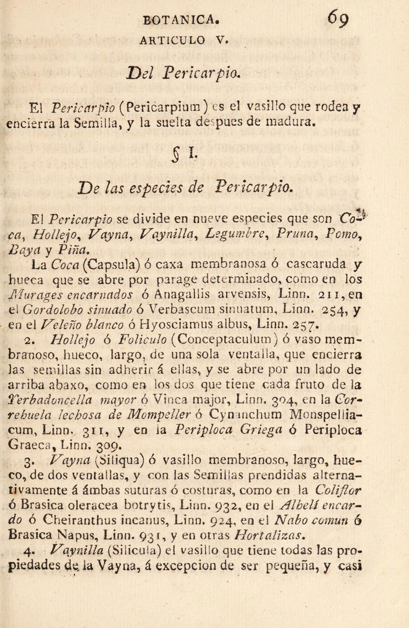 ARTICULO V. Del Pericarpio. El Pericarpio (Pericarpium) es el vasillo que rodea y encierra la Semilla, y la suelta después de madura. § i- De las especies de Pericarpio. E! Pericarpio se divide en nueve especies que son Co-^ ccí, Hollejo, Vayna, Vaynilla, Legumbre, Pruna, Pomo, Baya y Pina. La CWn (Capsula) ó caxa membranosa ó cascaruda y hueca que se abre por parage determinado, como en los Murages encarnados ó ÁDaga]lis arvensis, Lino. 211, en el Gordolobo simado ó Yerbaseum sinuatum, Lino. 254, y en el Veleño blanco ó Hyosciamus albos, Lino. 257. 2. Hollejo ó Folículo (Conceptaculum) ó vaso mem- branoso, hueco, largo. de una sola ventalla, que encierra las semillas sin adherir á ellas, y se abre por un lado de arriba abaxo, como en los dos que tiene cada fruto de la Terbad once lia mayor ó Vinca major, Lino. 304, en la Cor- rehuela lechosa de Mompeller ó Cynanchum Monspellia- cum, Linn. 311, y en la Periploca Griega ó Periploca Graeca, Linn. 309. 3. Vayna (Siliqua) ó vasillo membranoso, largo, hue- co, de dos ventallas, y con las Semillas prendidas alterna- tivamente á ámbas suturas ó costuras, como en la Coliflor ó Brasica olerácea botrytis, Linn. 932, en el Alhelí encar- do ó Cheiranthus incanus, Linn. 924, en el Nabo común 6 Brasica Napus, Linn. 931, y en otras Hortalizas. 4. Vaynilla (Silicula) el vasillo que tiene todas las pro- piedades de la Vayna, á excepción de ser pequeña, y casi