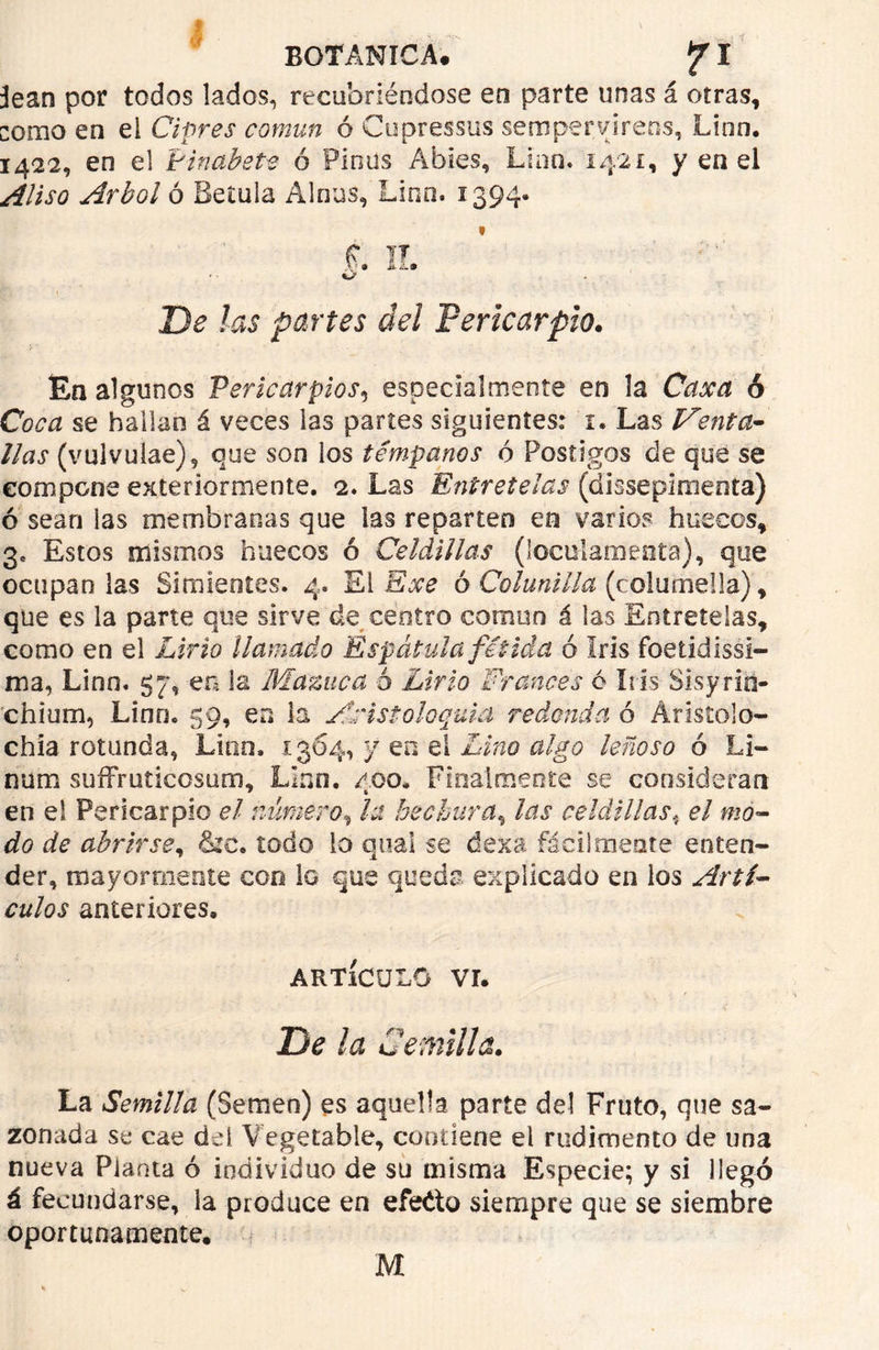 ¡lean por todos lados, recubriéndose en parte unas á otras, como en el Ciprés común ó Cupressus sempervirens, Linn. 1422, en el tinabete ó Pinus Abies, Lian. 1421, y en el Aliso Arbol ó Beíuia Alnas, Linn. 1394. t II. De las partes del Pericarpio. En algunos Pericarpios5 especialmente en la Caxa ó Coca se hallan á veces las partes siguientes: i. Las Venta- llas (vulvulae), que son los témpanos ó Postigos de que se compone exteriormente. 2. Las Entretelas (dissepimenta) ó sean las membranas que las reparten en varios huecos, 3, Estos mismos huecos ó Celdillas (loculamenta), que ocupan las Simientes. 4. El Exe ó Colanilla (c olumeila), que es la parte que sirve de centro común á las Entretelas, como en el Lirio llamado Espátula fétida ó Iris foetidissi- ma, Linn. 57*, en la Mazne a ó Lirio Francés ó Iris Sisyrin- ’chium, Lino. 59, en la Anistoloquia redonda ó Aristolo- chía rotunda, Lino, 1304, y en el Lino algo leñoso ó Li- num suffruticosum, Lino. 400. Finalmente se consideran en el Pericarpio el número, la hechura, las celdillas4 el mo- do de abrirse, &c. todo lo qual se dexa fácilmente enten- der, mayormente con lo que queda explicado en los Artí- culos anteriores, ARTÍCULO Vr. . ' . v . . ' i C; ■ .. . . < De la Cemitía. La Semilla (Semen) es aquella parte del Fruto, que sa- zonada se cae del Vegetable, contiene el rudimento de una nueva Planta ó individuo de su misma Especie; y si llegó á fecundarse, la produce en efecto siempre que se siembre oportunamente. M
