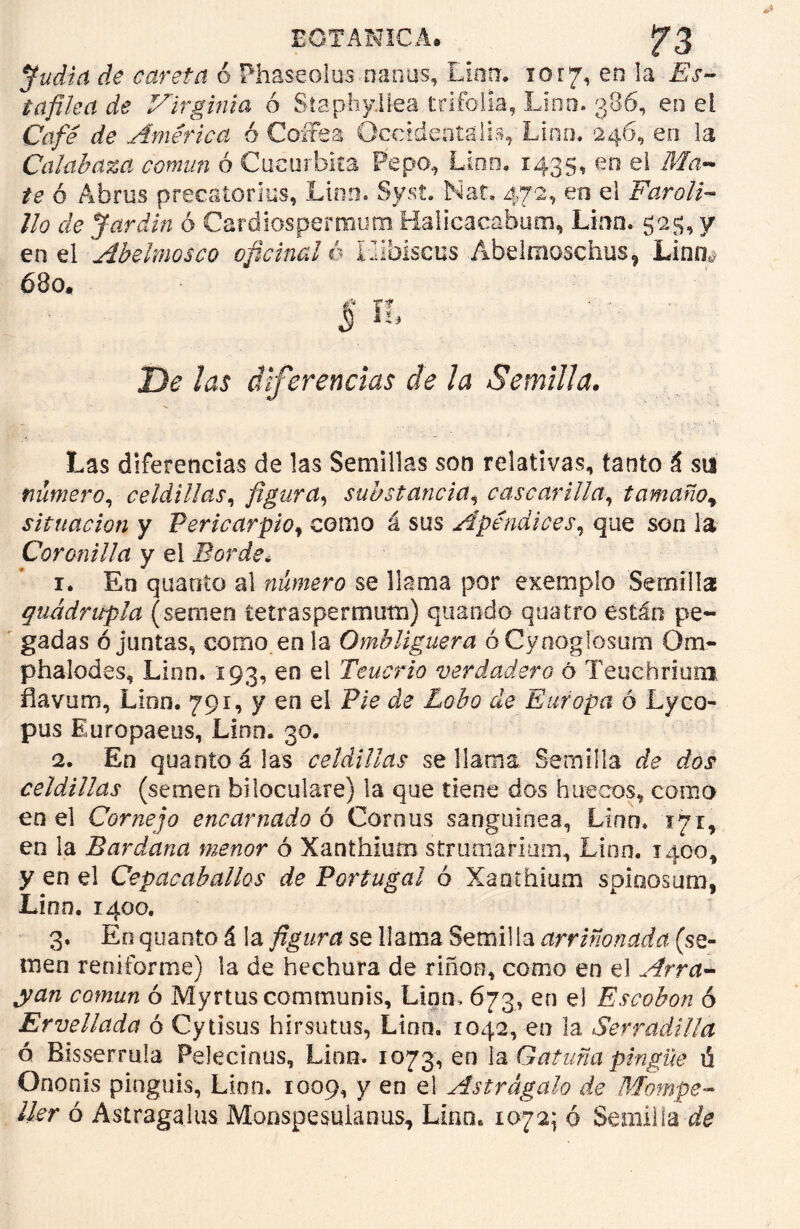 Judia de careta 6 Phaseoíus nanos, Lina. 1017, en la Es- tafilea de Virginia ó Staphy.llea trifolla, Lino. 386, en el Café de América ó Cofres Occtdeoíaih, Lino. 246, en. la Calabaza común ó Cucúrbita Pepo, Lino. 1435, en el Ma- te ó Abrus precatorius, Lino. Syst. Nat. 472, en el Faroli- llo de Jardín ó Cardiospermum Halicacabum, Lino. 525, y en el Abelmosco oficinal é ílibiscus Abelmoschus, Lino,. 680* D<? Aw diferencias de la Semilla. Las diferencias de las Semillas son relativas, tanto á su número, celdillas, figura, substancia, cascarilla, tamaño* situación y Pericarpio, como á sus Apéndices, que son la Coronilla y el Borde* 1. En quanto al número se llama por exemplo Semilla quádrupla (semen íeíraspermum) quando quatro están pe- gadas ó juntas, como en la Ombliguera óCynogíósum Om- phalodes, Lien. 193, en el Tenorio verdadero ó Teuehrium flavum, Lion. 79r, y en el Pie de Lobo de Europa ó Lyco- pus Europaeos, Lino. 30. 2. En quanto á las celdillas se llama Semilla celdillas (semen biloculare) la que tiene dos huecos, como en el Cornejo encarnado 6 Comus sanguínea, Lian. 171,. en la Bardana menor ó Xanthium strumarium, Lino. 1400, y en el Cepacaballos de Portugal ó Xanthium spinosum, Lino. 1400. 3. En quanto á la figura se llama Semilla arriñonada (se- men reniforme) la de hechura de riñon, como en el Arra- yan común ó Myrtüscommunis, Lian, 673, en el Escobón ó Ervellada ó Cytisus hirsutus, Lien» 1042, en la Serradilla ó Bisserrula Peleclnus, Lino. 1073, en la Gatuña pingüe ti Ononis pinguis, Lion. 1009, y en el Astrágalo de Mompe- Uer ó Astragalus Monspesulanus, Lino* 1072; ó Semilla de