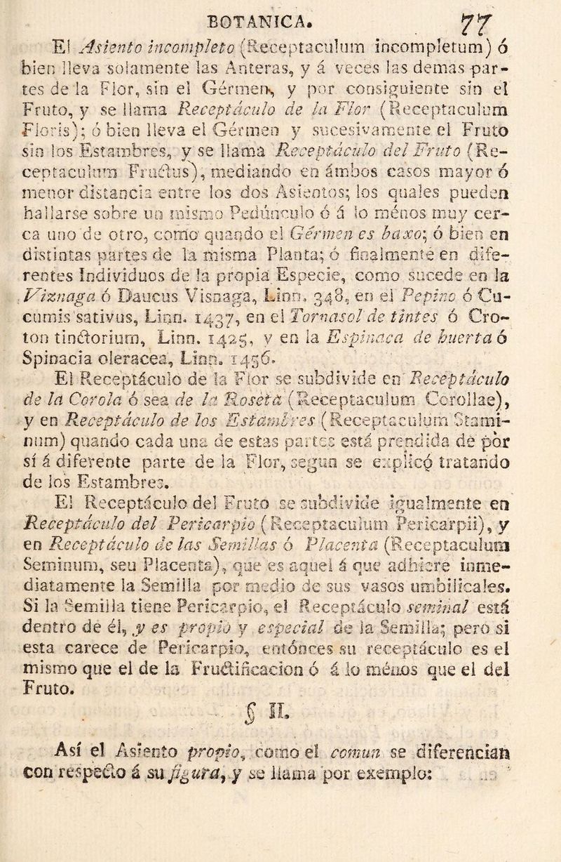 E! Asiento incompleto (Receptaculum incompletum) ó bien lleva solamente las Anteras, y á veces las demás-par- tes de'la Flor, sin el Gérmern, y por consiguiente sin el Fruto, y se llama Receptáculo de la Flor (Receptaculum Fioris); ó bien lleva el Gérmen y sucesivamente el Fruto sin los Estambres, y se llama Receptáculo del Fruto (Re- ceptaculnm Fraélus), mediando en ambos casos mayor ó menor distancia entre los dos Asientos; los anales pueden hallarse sobre no mismo Pedúnculo ó á lo rodaos muy cer- ca uno de otro, como' quaqdo el Gérmen es baxoi ó bien en distintas partes de la misma Planta; ó finalmente en dife- rentes individuos de la propia Especie, como sucede en la Viznaga ó Daucus Visnag’a, Lloro 348, en el Pepino ó Cu- cuniis sativos, Lino. 1437, en el Tornasol de tintes ó Cro- tón tindtoriurn, Lino, 1425, v en la Espinaca de huerta 6 Spioacia olerácea. Lian* 1456. El Receptáculo de la Flor se subdivide en' Receptáculo de ¡a Corola ó sea de la Roseta (Receptaculum Cerollas), y en Receptáculo de los Estambres (Receptaculum Stanai- num) quando cada una de estas partes está prendida de por sí á diferente parte déla Flor, según se explicó tratando de los Estambres, El Receptáculo del Fruto se sub'divide igualmente en Receptáculo del Pericarpio (Receptacukms Peficarpii), y en Receptáculo délas Semillas ó Placenta (Receptaculum Seminuro, seu Placenta), que es aquel ú que adhiere inme- diatamente la Semilla por medio de sus vasos umbilicales. Si la Semilla tiene Pericarpio, el Receptáculo seminal está dentro de él, y es propio y especial de la Semilla; pero si esta carece de Pericarpio, entonces su receptáculo es el mismo que ei de la Frunificación ó á lo meaos que el del Fruto. :■ § n. Así el Asiento propio, como el común se diferencian con respecto á su fJguta^ y se llama por exemplo: