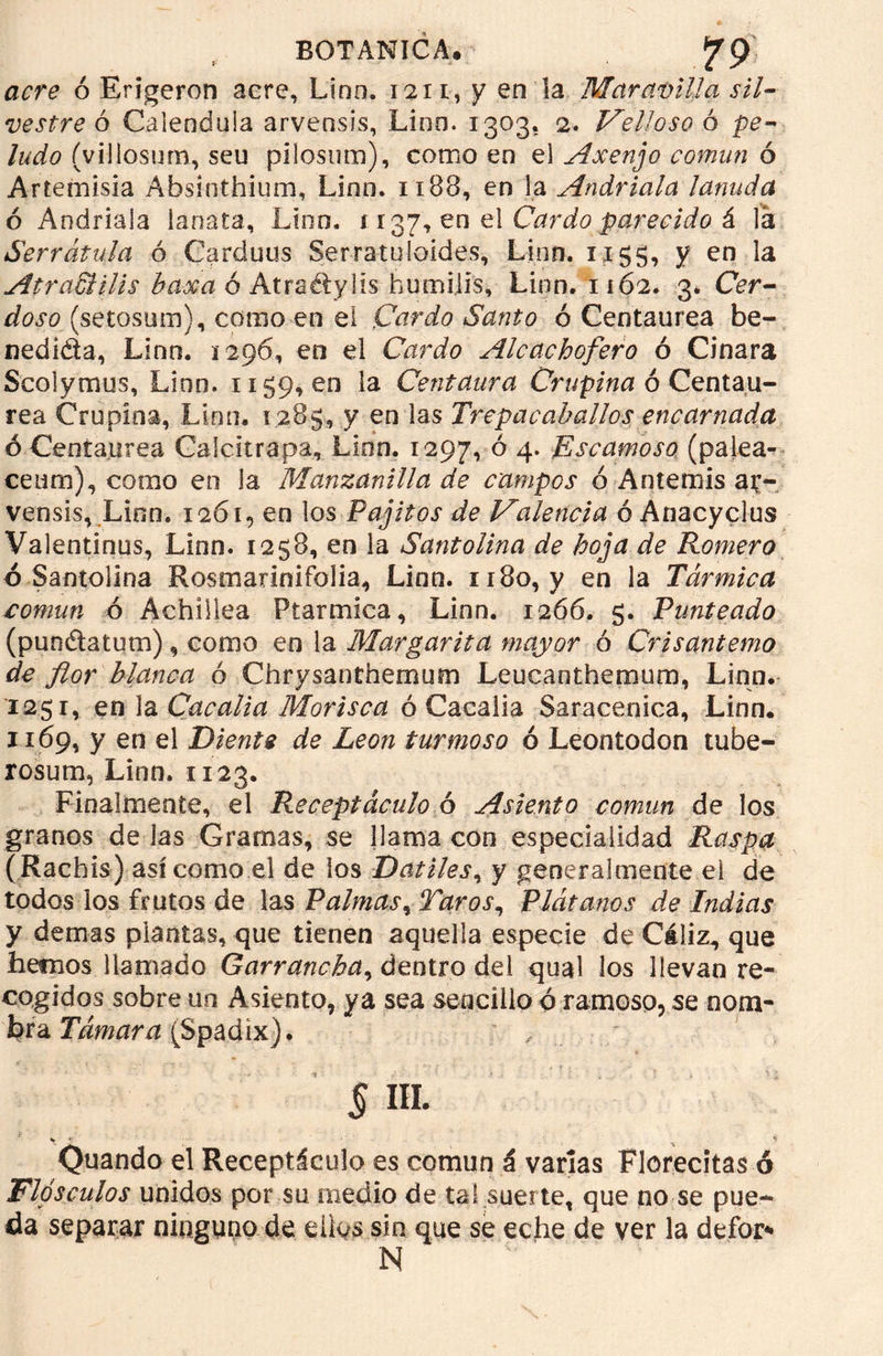 acre ó Erigeron acre, Linn. na, y en la Maravilla sil- vestre ó Caléndula arvensis, Lino. 1303. 2. Velloso ó pe- ludo (yiUosum, szu pilosum), como en el Axenjo común ó Artemisia Absinthium, Lino. 11BB, en la Andriala lanuda ó Andriala lanata, Lino, 1137, en el Cardo parecido & Va Serrátula ó Carduus Serratuloides, Linn. 1x55, y en la AtraSHlis basa ó Atraétylis humilís, Linn. 1162* 3. Cer- doso (setosum), corno en el Cardo Santo ó Centaurea be- nedicta, Lino. 1296, en el Cardo Alcachofero ó Cinara Scolymus, Linn. 1159,00 la Centaura Crupina ó Centau- rea Crupina, Lino. 1285, y en las Trepacahallos encarnada ó Centaurea Calcitrapa, Lien. 1297, ° 4* Escamoso (palea- ceum), como en la Manzanilla de campos o Antemis ar- vensis, Lien. 1261, en los Pajitos de Valencia ó Anacyclus Valentinos, Linn. 1258, en la Santolina de hoja de Romero ó Santolina Rosmarinifolia, Linn. 1180, y en la Tármica común ó Achillea Ptarmica, Linn. 1266. 5. Punteado (pun&atum), como en la Margarita mayor ó Crisantemo de flor blanca ó Chrysanthemum Leucanthemum, Linn. 1251, en la Cacalia Morisca ó Cacalia Saracenica, Linn. 1169, y en el Diente de León turmoso ó Leontodón tube- rosum, Linn. 1123. Finalmente, el Receptáculo ó Asiento común de los granos délas Gramas, se llama con especialidad Raspa ( Rachis) así como el de los Dátiles, y generalmente el de todos los frutos de las Palmas, Taros, Plátanos de Indias y demas plantas, que tienen aquella especie de Cáliz., que hemos llamado Garrancha, dentro del qual los llevan re- cogidos sobre un Asiento, ya sea sencillo ó ramoso, se nom- bra Támara (Spadíx). § ffi \ y , H Quando el Receptáculo es común á varías Florecitas ó Flósculos unidos por su medio de tai suerte, que no se pue- da separar ninguno de ellos sin que se eche de ver la defor* N