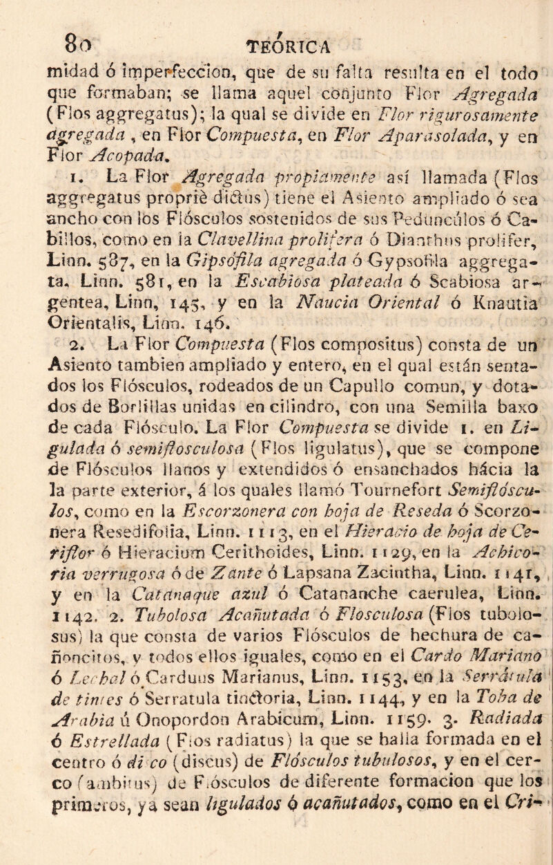 midad ó 'imperfección., que de su falta resulta en el todo que formaban; se llama aquel conjunto Flor Agregada ( Flos aggregatus); la qual se divide en Flor rigurosamente agregada , en Flor Compuesta, en Flor Aparasolada, y en Flor Acopada. 1. La Flor Agregada propiamente así llamada (Fias aggregatus proprré dt&us) tiene el Asiento ampliado ó sea ancho con los Flóscuios sostenidos de sus Pedúnculos ó Ca- billos, como en la Clavellina prolitera o Dianrhns proiifer, Lino, 587, en la Gipsófila agregada ó Gypsofíla aggrega- ta, Lian» 581, en la Escabiosa plateada 6 Scabiosa ar^ gentea, Lina, 145, y en la Naucia Oriental ó Knautia Orienta.!í\ Lino. 146» 2. La Flor Compuesta (Flos cómpositus) consta de un Asiento también ampliado y entero* en el qual están senta- dos los F i ósculos, rodeados de un Capullo común, y dota* dos de Boritllas unidas en cilindro, con una Semilla baxo de cada Flósculo, La Flor Compuesta se. divide 1. en Li+ guiada ó semiflósculos a (Flos ligulatus), que se compone de Flóscuios llanos y extendidos ó ensanchados hácia la la parte exterior, á los quales llamó Tourneforí Semiflóscu- los, como en la Escorzonera con hoja de Reseda ó Scorzo- ñera Resed i folia, Lino. 1113, en el Hiéranlo de hoja de Ce- riflor ó Hieracium Cerilhoides, Lino, 1129, en la Achico* fia verrugosa ó de Zante ó Lapsana Zaciutha, Lino. 114r, y en la Catana que azul ó Catananc he caerulea. Lian. 1142, 2. Tuholosa Acanutada ó Fio se tilosa (Flos tuboia- sus) la que consta de varios Flóscuios de hechura de ca- ñoneaos, y todos ellos iguales, como en el Cardo Mariano ó Lechal ó,Cardaos Marianos, Lino. 1153, 00 la Serratilla de tintes ó Serratilla tindoria, Lian. 1144, y en la Toha de Arabia ú Onopordon Arabicum, Linn. 1159» 3. Radiada 6 Estrellada (F¡os radíatus) la que se halla formada en el centro ó di co (discus) de Flóscuios tubulosos, y en el cer- co fambitus) de Flóscuios de diferente formación que los primeros, ya sean itgulados ó acanutados, como en el Cri-