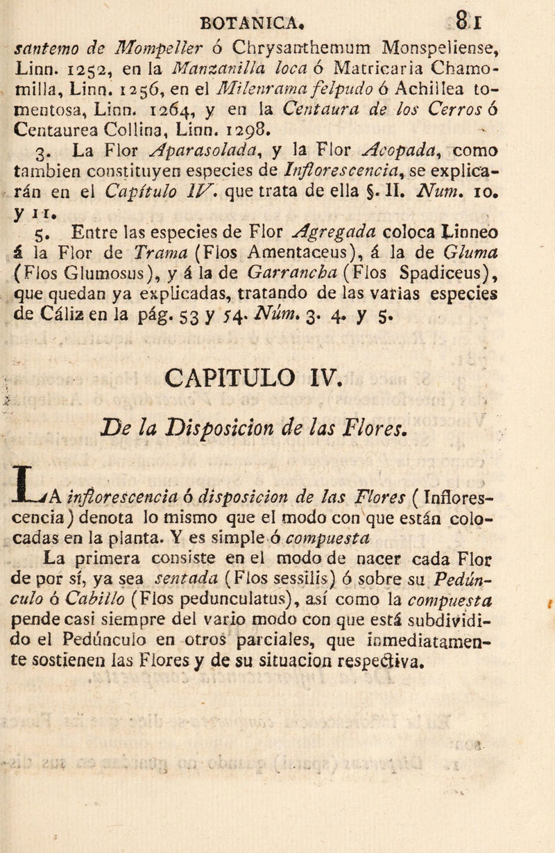santemo de Mompeller ó Chrysanthemum Monspeliense, Lino. 1252, en la Manzanilla loca ó Matriearia Chamo- milla, Linn. 1256, en el Milenrama felpudo ó Achí i lea to- mentosa, Lino# 1264, y en la Centaura de los Cerros ó Centaurea Colima, Línn. 1298, 3. La Flor aparasolada, y la Flor Acopada, como también constituyen especies de Inflorescencia, se explica- rán en el Capítulo IV» que trata de ella §. II. Num. 10. y 11. 5. Entre las especies de Flor Agregada coloca Linneo á la Flor de Trama (Flos Amentaceus), á la de Gluma (Flos Glumosus), y á la de Garrancha (Fíos Spádiceus), que quedan ya explicadas, tratando de las varias especies de Cáliz en la pág. 53 y 54, Núm> 3. 4. y 5. CAPITULO IV. De la Disposición de las Flores. T JLvA inflorescencia ó disposición de las Flores (Inflores- cencia) denota lo mismo que el modo con que están colo- cadas en la planta* Y es simple ó compuesta La primera consiste en el modo de nacer cada Flor de por sí. ya sea sentada ( Flos sessilis) ó sobre sm Pedún- culo ó Cabillo (Flos pedunculatus), así como la compuesta pende casi siempre del vario modo con que está subdividi- do el Pedúnculo en otros parciales, que inmediatamen- te sostienen las Flores y de su situación respectiva.