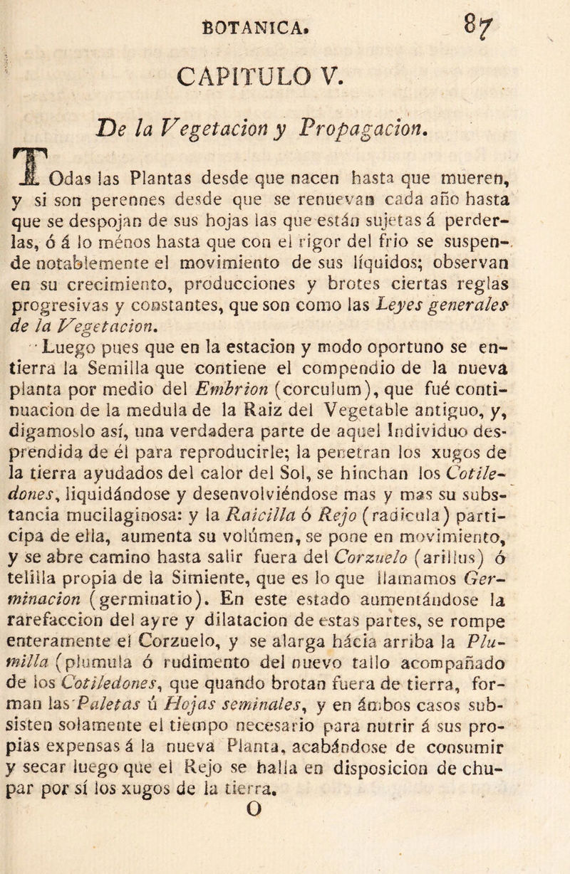 CAPÍTULO V. _ I De la Vegetación y Propagación. T JL Odas las Plantas desde que nacen hasta que mueren, y si son perennes desde que se renuevan cada año hasta que se despojan de sus hojas las que están sujetas á perder- las, ó á lo ménos hasta que con el rigor del frió se suspen- de notablemente el movimiento de sus líquidos; observan en su crecimiento, producciones y brotes ciertas reglas progresivas y constantes, que son como las Leyes generales- de ¡a Vegetación. Luego pues que en la estación y modo oportuno se en- tierra la Semilla que contiene el compendio de la nueva planta por medio del Embrión (corculum), que fué conti- nuación de la medula de la Raíz del Vegetable antiguo, y, digámoslo así, una verdadera parte de aquel Individuo des- prendida de éi para reproducirle; la penetran los xugos de la tierra ayudados del calor del Sol, se hinchan los Cotile- dones, liquidándose y desenvolviéndose mas y mas su subs- tancia mucilaginosa: y la Raicilla ó Rejo (radícula) parti- cipa de ella, aumenta su voliimen, se pone en movimiento, y se abre camino hasta salir fuera del Corzuelo (ariHus) ó telilla propia de la Simiente, que es lo que llamamos Ger- minación (germinado). En este estado aumentándose la rarefacción del ayre y dilatación de estas partes, se rompe enteramente el Corzuelo, y se alarga hacia arriba la Plu- milla (plumilla ó rudimento del nuevo tallo acompañado de los Cotiledones, que quaíido brotan fuera de tierra, for- man las'Paletas ú Hojas seminales, y en ámbos casos sub- sisten solamente el tiempo necesario para nutrir á sus pro- pias expensas á la nueva Planta, acabándose de consumir y secar luego que el Rejo se halla eo disposición de chu- par por sí los xugos de ia tierra. O