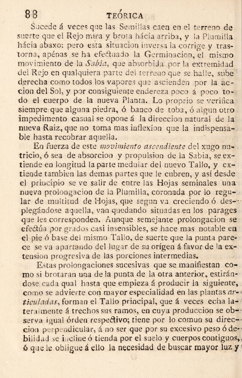 Sucede á veces que las Semillas caen en el terreno de suerte que el Rejo rmra y brota hacia arriba, y la Plumilla hacia abaxo: pero esta situación inversa la corrige y tras- torna, apénas se ha efeétuado la Germinación, el mismo movimiento de la Sabia, que absorbida por la extremidad del Rejo en qualquiera pane del terreno que se halle, sube derecha como todos los vapores que ascienden por la ac- ción del Sol, y por consiguiente endereza poco á poco to- do el cuerpo de la nueva Planta. Lo proprio se verifica siempre que alguna piedra, ó banco de toba, ó algún otro impedimento casual se opone á la dirección natural de la nueva Raíz, que no toma mas inflexión que ia indispensa- ble hasta recobrar aquella. £o fuerza de este movimiento ascendiente del xugo nu- tricio, ó sea de absorción y propulsión de la Sabia, se ex- tiende eo longitud la parte medular del nuevo Tallo, y ex- tiende también las demas partes que le cubren, y así desde el principio se ve salir de entre las Hojas seminales una nueva prolongación de la Plumilla, coronada por lo regu- lar de multitud de Hojas, que según va creciendo ó des- ' plegándose aquella, van quedando situadas en los parages que les corresponden. Aunque semejante prolongación se efeélúa por grados casi insensibles, se hace mas notable en el pie 6 base del mismo Tallo, de suerte que la punta pare- ce se va apartando del lugar de su origen á favor de la ex- tensión progresiva de las porciones intermedias. Estas prolongaciones sucesivas que se manifiestan co- mo si brotaran una déla punta de la otra anterior, estirán- dose cada qual hasta que empieza á producir la siguiente, como se advierte con aiayor especialidad en las plantasnr- i ticuladas, forman el Tallo principal, que á veces echa la- teralmente á trechos sus ramos, en cuya producción se ob- serva igual orden respe&ivo; tiene por lo común su direc- ción perpendicular, á no ser que por su excesivo peso ó de- bilidad se iucíioeó tienda por el suelo y cuerpos contiguos, 6 que le obligue á ello la necesidad de buscar mayor luz y
