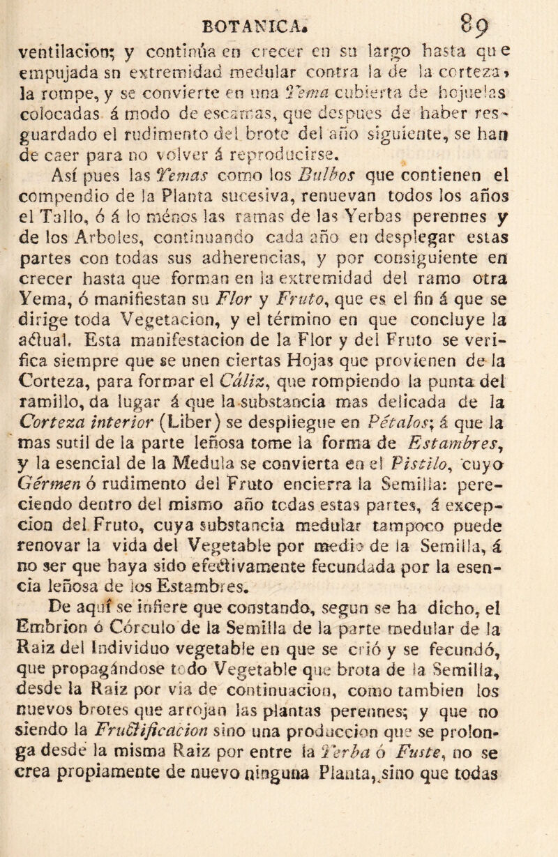ventilación; y continúa en crecer en su largo hasta qu e empujada sn extremidad medular contra la de la corteza» la rompe, y se convierte en una Tema cubierta de hojuelas colocadas á modo de escamas, que después de haber res- guardado el rudimento del brote del año siguiente, se han de caer para no volver á reproducirse. Así pues las Temas como los Bulbos que contienen el compendio de la Planta sucesiva, renuevan todos los años el Tallo, ó á io menos las ramas de las Yerbas perennes y de los Arboles, continuando cada año en desplegar estas partes con todas sus adherencias, y por consiguiente en crecer hasta que forman en la extremidad del ramo otra Yema, ó manifiestan su Flor y Fruto, que es el fin á que se dirige toda Vegetación, y el término en que concluye la aélual. Esta manifestación de la Flor y del Fruto se veri- fica siempre que se unen ciertas Hojas que provienen de la Corteza, para formar el Cáliz, que rompiendo la punta del ramiilo, da lugar á que la-substancia mas delicada de la Corteza interior (Líber) se despliegue en Vétalos', á que la mas sutil de la parte leñosa tome la forma de Estambres, y la esencial de la Medula se convierta en el Pistilo, cuya Germen ó rudimento del Fruto encierra la Semilla; pere- ciendo dentro de! mismo año tedas estas partes, á excep- ción del Fruto, cuya substancia medular tampoco puede renovar la vida del Vegetable por medio de la Semilla, á no ser que baya sido efectivamente fecundada por la esen- cia leñosa de los Estambres. De aquí se infiere que constando, según se ha dicho, el Embrión ó Córeuio de la Semilla de la parte medular de la Raíz del Individuo vegetable en que se crió y se fecundó, que propagándose todo Vegetable que brota de la Semilia, desde la Raiz por vía de continuación, corno cambíen los nuevos brotes que arrojan las plantas perennes; y que no siendo la FruéHjieacion sino una producción que se prolon- ga desde la misma Raiz por entre la Verba ó Fuste, no se crea propiamente de nuevo ninguna Planta,^sino que todas
