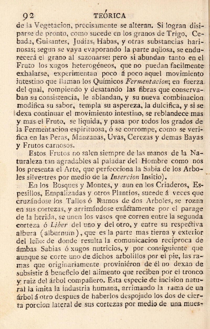de la Vegetación, precisamente se alteran. Sí logran disi- parse de pronto, como sucede en los granos de Trigo, Ce- bada, Guisantes, judías, Habas, y otras substancias hari- nosas; según se vaya evaporando la parte aqiiosa, se endu- recerá el grano al sazonarse: pero si abundan tanto en el Fruto los xugos heterogéneos, que no puedan fácilmente exhalarse, experimentan poco á poco aquel movimiento intestino que [laman los Químicos Fermentación; en fuerza, del qual, rompiendo y desatando las fibras que conserva- ban su consistencia, le ablandan, y su nueva combinación : modifica su sabor, templa su aspereza, la dulcifica, y si se dexa continuar el movimiento intestino, se reblandece mas ¡ y mas el Fruto, se liquida, y pasa por todos los grados de la Fermentación espirituosa, ó se corrompe, como se veri- fica en las Peras, Manzanas, Uvas, Cerezas y demas Bayas y Frutos carnosos. Estos Frutos no salen siempre de las manos de la Na- turaleza tan agradables al paladar del Hombre como nos los presenta el Arte, que perfecciona Ja Sabia de los Arbo- les silvestres por medio de ia Inserción Insirió). En los Bosques y Montes, y aun en los Criaderos, Es- pesólos, Empalizadas y otros Plantíos, socede á veces que cruzándose los Tallos ó femos de dos Arboles, se rozan en sus cortezas, y arrimándose exactamente por el parage de la herida, se unen los vasos que corren entre la segunda corteza ó Líber del uno y del otro, y entre su respectiva albura (alburnum ) t que es la parte mas tierna y exterior del leño: de donde resulta la comunicación recíproca de ámbas Sabias ó xugos nutricios, y por consiguiente que aunque se corte uno de dichos arboliiios por el- pie, las ra- mas que originariamente proviniéroo de él no dexan de subsistir á beneficio del alimento que reciben por el tronca y raiz del árbol compañero. Esta especie de incisión natu- ral la imita la industria humana, arrimando la rama de un árbol antro después de haberlos despojado los dos de cier- ta porción lateral de sus cortezas por medio de una mués-