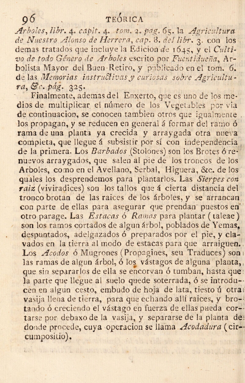 Arboles, llh\ 4» capit. 4. ton2, 2. mf, 65, la Agricultura de Nuestro Alonso de Herrera, ¿yrp. 8. del libr> 3. con los demas tratados que incluye la Edición de 1645, y el Culti- vo de todo Género de Arboles escrito por Fuent¡dueña, Ar- bolista Mayor del Buen-Retiro, y publicado en el tom. 6. délas Memorias instructivas y curiosas sobre Agríenle u - ra, &e. pág. 325. Finalmente, ademas del Enxerto, que es uno de los me- dios de multiplicar el número de ios Vegetables por via de continuación, se conocen también otros que igualmente . los propagan, y se reducen en general á formar del ramo ó rama de una planta ya crecida y arraygada otra nueva completa, que llegue á subsistir por sí con independencia de la primera. Los Barbados (Stolones) son los Brotes ó re- nuevos arraygados, que saleo ai pie de los troncos de los Arboles, como en el Avellano, Serbal, Higuera, &c. de los quales los desprendemos para plantarlos» Las Sierpes con raíz (viviradices) son los tallos que á cierta distancia del tronco brotan de las ralees de los árboles, y se arrancan con parte de ellas para asegurar que prendan puestos en otro parage. Las Estacas 6 Ramas para plantar (taieae) son los ramos cortados de algún árbol, poblados de Yemas, despuntados, adelgazados ó preparados por el pie, y cla- vados en la tierra al modo de estacas para que arraiguen. Los Acodos 6 Mugrones (Propagines, seu Traduces) son 1 las ramas de algún árbol, ó los vástagos de alguna planta,, que sin separarlos de ella se encorvan ó tumban, hasta que: la parte que llegue ai suelo quede soterrada, ó se introdu- cen en algún cesto, embudo de hoja de lata, tiesto ti otrai vasija llena de tierra, para que echando allí ralees, y bro- tando ó creciendo el vástago eo fuerza de ellas pueda cor- tarse por debaxode la vasija, y separarse de la planta de donde procede, cuya operación se llama Acodadura (cir- cmnposiüo).