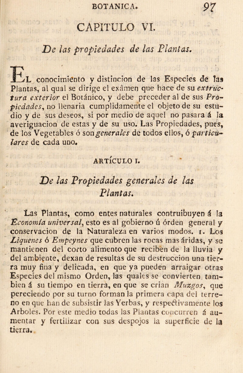CAPITULO VI, De las propiedades de las Plañías. E \ - V L conocimiento y distinción de las Especies de Tas Plantas, al quai se dirige el examen que hace de su extruc- fura exterior el Botánico, y debe preceder al de sus Pro- piedades, no llenaria cumplidamente el objeto de su estu- dio y de sus deseos, si por medio de aquel no pasara á la averiguación de estas y de su uso* Las Propiedades, pues, de los Vegetables ó son generales de todos ellos, o particu- lares de cada uno* ARTÍCULO L De las Propiedades generales de las Plantas. Las Plantas, como entes naturales eontruibuyen á la Economía universal, esto es al gobierno ú orden general y conservación de la Naturaleza en varios modos, i. Los Liqúenes ó Empeynes que cubren las rocas mas áridas, y se mantienen del corto alimento que reciben de la lluvia y del ambiente, dexan de resultas de su destrucción una tier- ra muy fina y delicada, en que ya pueden arraigar otras Especies del mismo Orden, las quales se convierten tam- bién á su tiempo en tierra, en que se crian Muzgos, que pereciendo por su turno forman la primera capa dei terre- no en que han de subsistir las Yerbas, y respectivatneote los Arboles. Por este medio todas las Plantas concurren á au- mentar y fertilizar coa sus despojos la superficie de la tierra.
