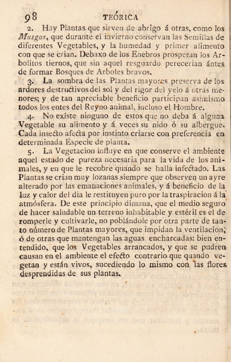 2. Hay Plantas.que sirven de abrigo á otras, como los Musgos, que durante el invierno conservan las Semillas de ' diferentes Vegetables, y la humedad y primer alimento con que se crian» Debaxo de los Enebros prosperan los Ar- bolitos tiernos, que sin aquel resguardo perecerían ánces de formar Bosques de Arboles bravos* 3. La sombra de las Plantas mayores preserva de los ardores destru&ivosdei sol y del rigor dei yelo á otras me- nores; y de tan apreciadle beneficio participan asimismo todos los entes del Reyno animal, incluso el Hombre* 4. No existe ninguno de estos que no deba á alguna Vegetable su alimento y á veces su nido ó su albergue* Cada inseélo a fe da por ínstinta criarse cotí preferencia en determinada Especie de planta. 5. La Vegetación influye en que conserve el ambiente aquel estado de pureza necesaria para la vida de los ani- males, y en que le recobre quando se halla infedado. Las Piantas se crian muy lozanas siempre que observen un ay re alterado por las emanaciones animales, y á beneficio de la luz y calor del dia le restituyen puro por la traspiración á la atmósfera. De este principio dimana, que el medio seguro de hacer saludable un terreno inhabitable y estéril es el de romperle y cultivarle, no poblándole por otra parte de tan- to número de Plantas mayores, que impidan la ventilación;: ó de otras que mantengan las aguas encharcadas: bien en- tendido, que los Vegetables arrancados, y que se pudren causan en el ambiente el efeélo contrario que quando ve- getan y están vivos, sucediendo lo mismo con las flores, desprendidas de sus plantas,.