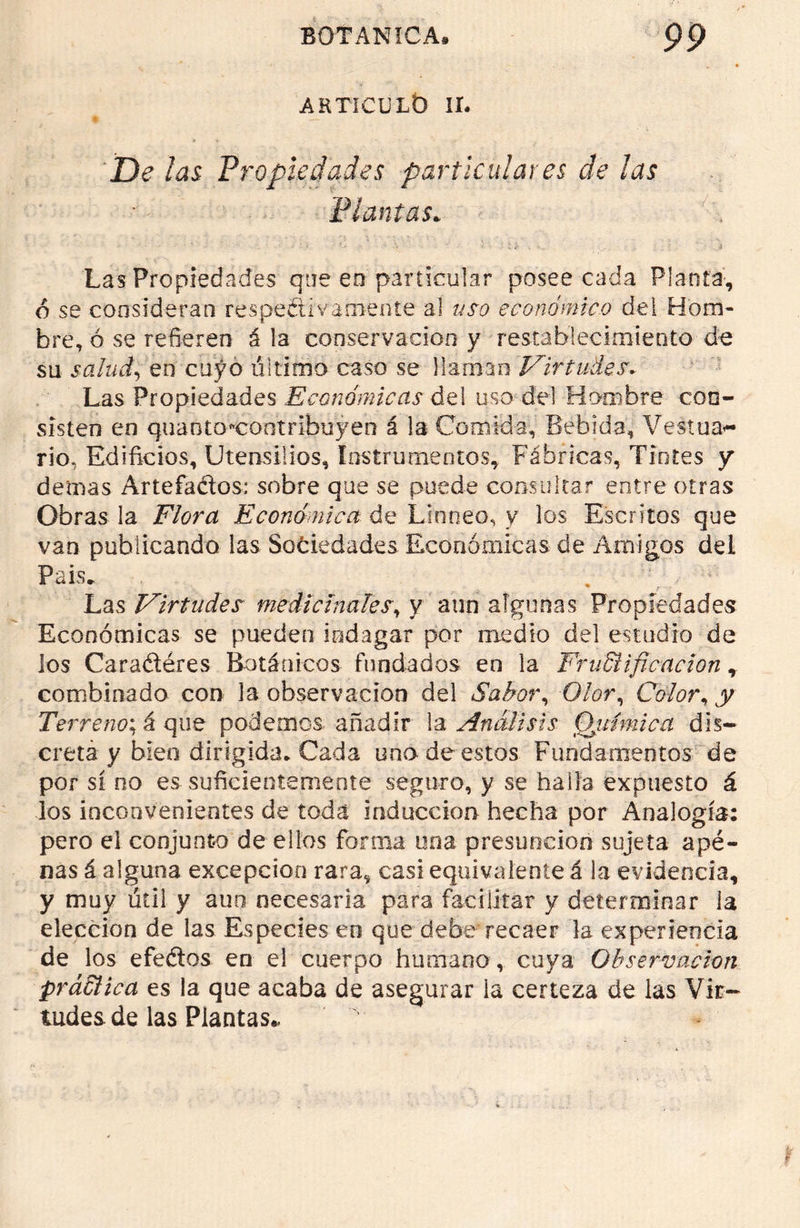 ARTICULO IL De las Propiedades particulares de las Plantas. Las Propiedades que en particular posee cada Planta, 6 se consideran respectivamente al uso económico del Hom- bre, ó se refieren á la conservación y restablecimiento de su salud, en cuyo ultimo caso se llaman Virtudes. Las Propiedades Económicas del uso del Hombre con- sisten en quanto*contF¡buyen á la Comida, Bebida, Vestua^ rio, Edificios, Utensilios, Instrumentos, Fábricas, Tintes y demas Artefados: sobre que se puede consultar entre otras Obras la Flora Económica de Linneo, y los Escritos que van publicando las Sociedades Económicas de Amigos del País* Las Virtudes medicínales, y aun algunas Propiedades Económicas se pueden indagar por medio del estudio de los Caradéres Botánicos fundados en la FruEiificacion, combinado con la observación del Sabor, Olor, Color, y Terreno*, á que podemos añadir la Análisis Química dis- creta y bien dirigida. Cada uno de estos Fundamentos de por sí no es suficientemente seguro, y se halla expuesto á los inconvenientes de toda inducción hecha por Analogía: pero el conjunto de ellos forma una presunción sujeta ape- nas á alguna excepción rara, casi equivalente á la evidencia, y muy útil y aun necesaria para facilitar y determinar la elección de las Especies en que debe recaer la experiencia de los efedos en el cuerpo humano , cuya Observación práEHca es la que acaba de asegurar la certeza de las Vir- tudes de las Plantas*
