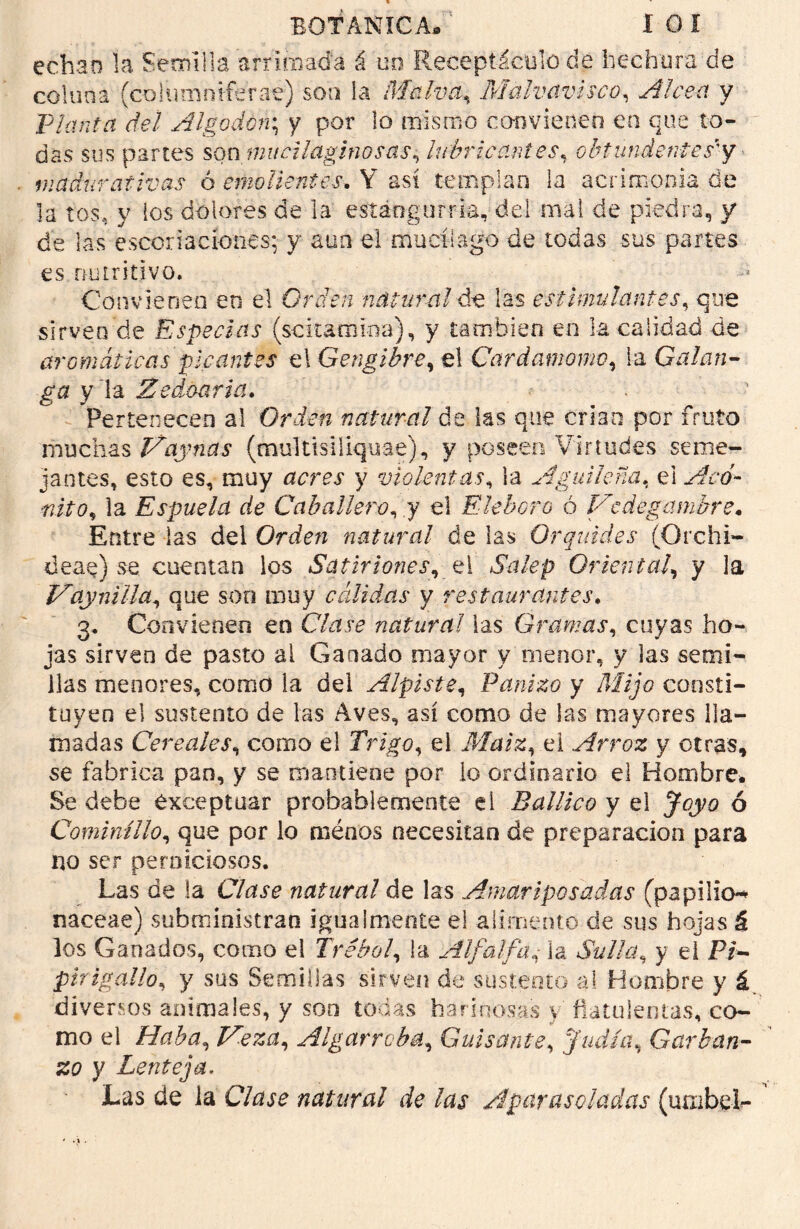 BOTANICA/' I O I echan la Semilla arrimada á un Receptáculo de hechura de colima (columniférae) son ía Malva, Malvavisco, Alce-a y Planta del Algodón*, y por lo mismo convienen en que to- das sus partes son mucilaginosas, lubricantes, ohtunientes'y madurativas 6 emolientes, Y así templan ía acrimonia de la tos, y los dolores de la estángurria, del mal de piedra, y de las escoriaciones: y aun el mucílago de todas sus partes es nutritivo. Convienen en el Orden natural de las estimulantes, que sirven de Especias (scitamioa), y también en la calidad de aromáticas picantes el Gengibre, el Cardamomo, la Calan- ga y~\z Zedoaria. Pertenecen al Orden natural de las que crian por fruto muchas May ñas (multisiiiquae), y poseen Virtudes seme- jantes, esto es, muy y violentas, la Aguileña, el ■nito, la Espuela de Caballero, y el Eléboro ó Medegcimbre. Entre las del Orden natural de las Orquid.es (Orchi- deae) se cuentan los Satiriones, el Salep Oriental, y la May ni lia, que son muy cálidas y restaurantes. 3. Convienen en natural las Gramas, cuyas ho- jas sirven de pasto al Ganado mayor y menor, y las semi- llas menores, come» ia del Alpiste, Panizo y Mijo consti- tuyen el sustento de las Aves, así como de las mayores lla- madas Cereales, como el Trigo, el Maiz,e 1 Arroz y otras, se fabrica pao, y se mantiene por lo ordinario el Hombre» Se debe exceptuar probablemente el Ballico y el ó Cominillo, que por lo ménos necesitan de preparación para no ser perniciosos. Las de la Clase natural de las Amariposadas (papilio-* naceae) subministran igualmente el alimento de sus hojas á los Ganados, como el Trébol, i a Alfalfala Sulla, y el Pi- jpirigallo, y sus Semillas sirven de sustento a! Hombre y á diversos animales, y son todas harinosas \ fiatulentas, co- mo el Haba, Meza, Algarroba, Guisante, Judía, Garban- zo y Lenteja. Las de la natural de las Aparasoladas (uaibel-