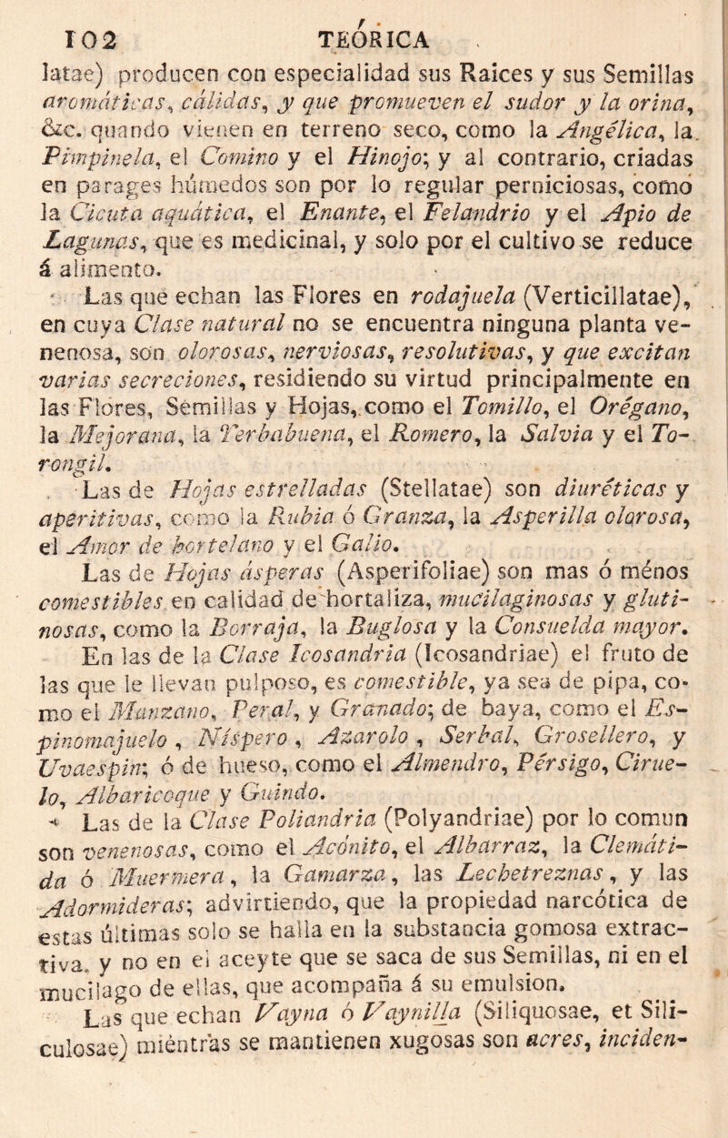 latas) producen con especialidad sus Ralees y sus Semillas aromáticas, cálidas, y que promueven el sudor y la orina, &c. quando vienen en terreno seco, como la Angélica, 3a. .'Pimpinela, el Comino y el Hinojo; y al contrario, criadas en parages húmedos son por lo regular perniciosas, como la Cicuta aquática, el Enante, el Felandrio y el .Afpfe ¿fe Lagunas, que es medicinal, y solo por el cultivo se reduce á alimento. Las que echan las Flores en rodajuela (Verticillatae), en cuya Clase natural no se encuentra ninguna planta ve- nenosa, son olorosas, nerviosas, resolutivas, y que excitan varias secreciones, residiendo su virtud principalmente en las Flores, Semillas y Hojas, corno el Tomillo, el Orégano, la Mejorana, la Terbabuena, el Romero, la Salvia y el 7b- rongiL Las de Hojas estrelladas (Stellatae) son diuréticas y aperitivas, como la Rubia ó Granza, la Asperillo, olorosa, el Amor de hortelano y el Galio. Las de Hojas ásperas (Asperifoliae) son mas ó ménos comestibles en calidad de'hortaliza, mucilqginosas y gluti- nosas, como la Borraja, la Buglosa y la Consuelda mayor. Eo las de la Cfe-re Icosandria (Icosandriae) el fruto de las que le llevan pulposo, es comestible, ya sea de pipa, co- mo el Manzano, Peral, y Granado; de baya, como el Tfe- pinomajuelo , Níspero , Azarólo , Serbal, Grosellero, y Uvaespin; ó de hueso, como el Almendro, Pérsigo, CVrae- lo, Alb ario oque y Guindo. « Las de la Cfej'e Poliandria (Polyandriae) por lo común son venenosas, como el Acónito, el Albarraz, la Clemáti- da ó Muer mera, la Gamarza, las Lecbetreznas, y las Adormideras; adviniendo, que la propiedad narcótica de estas últimas solo se halla en ia substancia gomosa extrac- tiva, y no en el aceyte que se saca de sus Semillas, ni en el mucilago de ellas, que acompaña á su emulsión, ' Las que echan May na ó Vay ni lia (Siliquosae, et Sili- culosae) mientras se mantienen xugosas son inciden-
