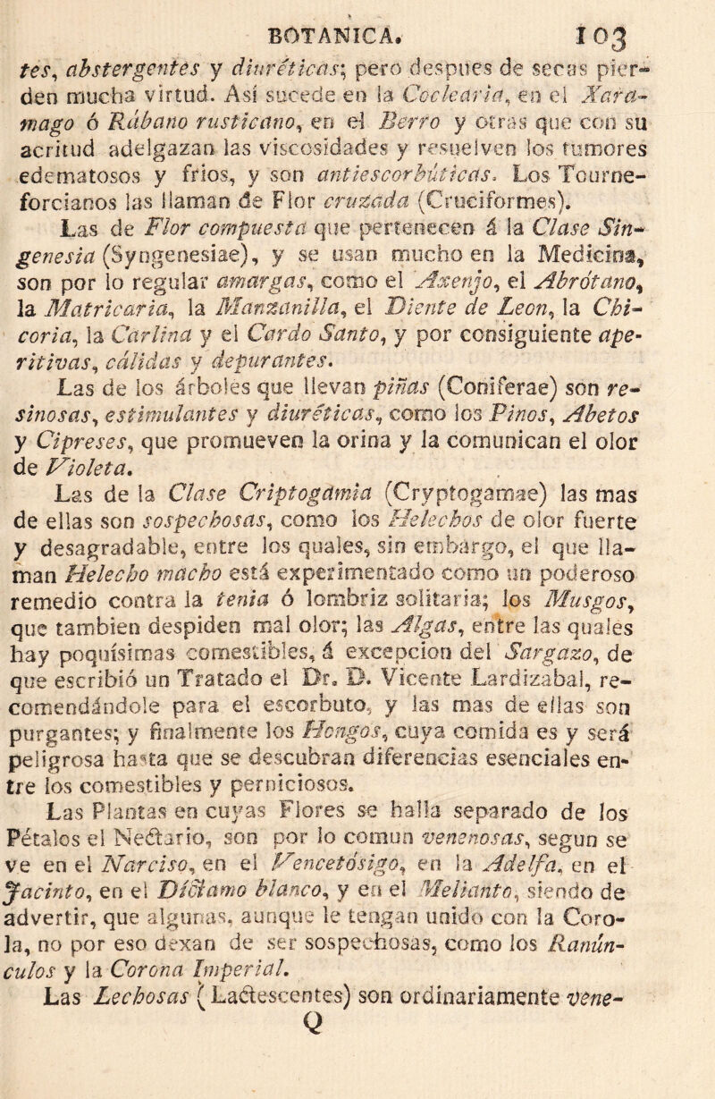 tes, abstergentes y diuréticas; pero después de seres pier- den mucha virtud. Asi sucede en la Codearía, en el Xara- mago ó Rábano rusticano, en el Berro y otras que con su acritud adelgazan las viscosidades y resuelven los tumores edematosos y fríos., y son antiescorbúticas, Los Tourne- forcianos las {laman de Flor cruzada (Cruciformes). Las de F/or compuesta que pertenecen á la CAu.ru JPm- genesia (Syngenesiae), y se osan mucho en ia Medicina, son por lo regular amargas, como el Ase enjo, el Abrótano* la Matrio arta, la Manzanilla, el Diente de León, ía C¿¿- ¿w/n, la Carlina y ei Cardo Santo, y por consiguiente ritivas, cálidas y depurantes. Las de los árboles que llevan pinas (Coniferae) son re- sinosas, estimulantes y diuréticas, como los Pinos, Abetos y Cipreses, que promueven la orina y la comunican el olor de Violeta. Las de la C/tfje Criptogdmia (Cryptogamae) las mas de ellas son sospechosas, como ios Heléchos de olor fuerte y desagradable, entre los quales, sin embargo, el que lla- man Helécho macho está experimentado como un poderoso remedio contra la te/iía ó lombriz solitaria; los Musgos, que también despiden mal olor; las Algas, entre las quafes hay poquísimas comestibles, á excepción dei Sargazo, de que escribió un Tratado el Dr. EL Vicente Lardizabaí, re- comendándole para el escorbuto, y Jas roas de ellas son purgantes; y final meóte los Hongos, cuya comida es y será peligrosa ha*ta que se descubran diferencias esenciales en- tre los comestibles y perniciosos. Las Plantas eo cuyas Flores se halla separado de los Pétalos el Nédarío, son por lo común venenosas, según se ve en el Narciso, en el Vencetásigo, en la Adelfa, en eí jacinto, en el Díctamo blanco, y ea el Mellante, siendo de advertir, que algunas, aunque le tengan unido con la Coro- la, no por eso dexan de ser sospechosas, como los Ranún- culos y la Corona Imperial. Las Lechosas (Lactescentes) son ordinariamente Q