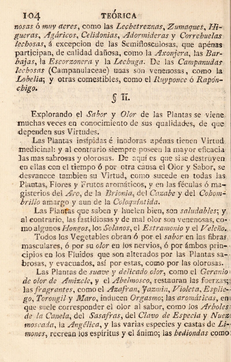 nos as ó muy (teres, como las Lechetreznas, Zumaques, Hi- gueras, Agáricos, Celidonias, Adormideras y Correhuelas lechosas, á excepción de las Semiflosculosas, que apenas participan, de calidad dañosa, como la A romera, las Bar- bajas, la Escorzonera y la Lechuga. De las Campanudas lechosas (Campaoulaceae) unas son venenosas, como la Lobelia; y otras comestibles, como el Ruyponce ó Rapo'n- §íl Explorando el Sabor y Olor de las Plantas se viene muchas veces ea conocimiento de sus qualidades, de que dependen sus Virtudes. Las Plantas insípidas é inodoras apénas tienen Virtud medicinal: y al contrario siempre poseen la mayor eficacia las mas sabrosas y olorosas. De aquí es que sise destruyen en ellas con el tiempo 6 por otra causa el Olor y Sabor, se desvanece también su Virtud, como sucede en todas las Plantas, Flores y Frutos aromáticos, y en Ivas féculas ó ma- gisterios del Aro, de la Brionia„ del Cazabe y del Cohom- brillo amargo y aun de la Coloquíntida. Las Plantas que saben y huelen bien, son saludables; y al contrario, las fastidiosas y de mal olor son venenosas., co- mo algunos Hongos, los Solanos, el Estramonio y el Heleno.. Todos los Vegetables obran ó por el rokm en las fibras mascujares, ó por su o/ur en los nervios, ó por áorbes pria- ■ cipios m los Fluidas que son alterados por las Plantas sa- brosas, y evacuados, así por estas, como por las olorosas. Las Plantas de suave y delicado clor, como el Geranio .de olor de Almizcle, y el Abelmosco, restauran las fuerzas;? las fragrantés, como el Azafrán, fazniin, Violeta, EspIie-: go, Torongil y Maro, inducen Orgasmo; las aromáticas, en que suele corresponder el olor al sabor, como los Arboles de la Canda, del Sasafras, del C/uuo de Especia y Nuez, moscada, la Angélica, y las varias especies y castas de Z/- moms, recrean los espíritus y el ánimo; las hediondas como