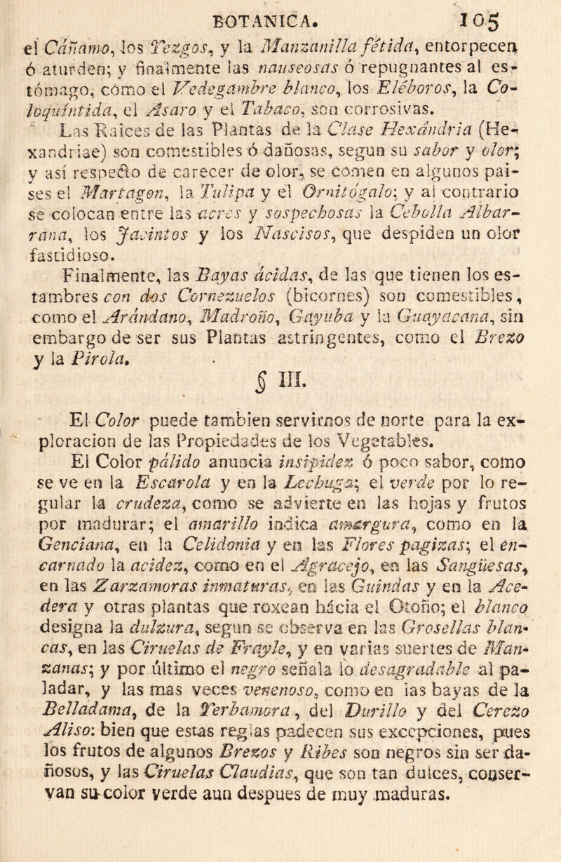 é\-Cáñamo, los Tezgos, y la Manzanilla fétida, entorpecen ó aturden; y 'finalmente las nauseosas ó repugnantes ai es- tómago, cómo el Vedegambre blancolos Eléboros, la C0- loquíntida, el -Asaro y el Tabaco, son corrosivas. Las Raicee de las Plantas de la Clase Hexándria (He* xandriae) son comestibles ó dañosas, según su y c7cr; y así respedo de carecer de olor, se comen en algunos paí- ses el Martagón, la Tulipa y el O mi túgalo: y a i-contrario se colocan entre las y sospechosas la Cebolla Albar- rana, los Jacintos y ios Nascisos, que despiden un olor fastidioso. Finalmente, las Bayas acidas, de las que tienen los es- tambres nLr Cornezuelos (bicornes) son comestibles, como el Arándano, Madrona, Gayuba y la Guaya cana, sin embargo de ser sus Plantas astringentes, como el Brezo y la Piróla. 5 iii. El CV¿?r puede también servirnos de norte para la ex- ploración de las Propiedades de los Vegetables. El Color pálido anuncia insipidez ó poco sabor, como se ve en la Escarola y en la Lechuga*, el verde por lo re- gular la crudeza, como se advierte en las hojas y frutos por madurar; el amarillo indica amargura, como en ia Genciana, en la Celidonia y en las Flores pagizas-, el en- carnado la acidez, como en el Agracejo, en las Sangiksasi en las Zarzamoras inmaturas5 en las Guindas y en la derr* y otras plantas que roxean hácia el Otoño; el blanco designa ia dulzura, segtrn se observa en las Grosellas blan• en las Ciruelas de Fray le, y en varias suertes de zanas; y por último el ?if¿T£ señala ib desagradable al pa- ladar, y las mas veces venenoso, como en las bayas de la Sellad ama, de la Te rb amor a, del Durillo y del Cerezo Aliso: bien que estas regias padecen sus excepciones, pues los frutos de algunos Brezos y Ribes son negros sin ser da- ñosos, y las Ciruelas Claudias, que son tan dulces, conser- van socolor yerde aun después de muy maduras.