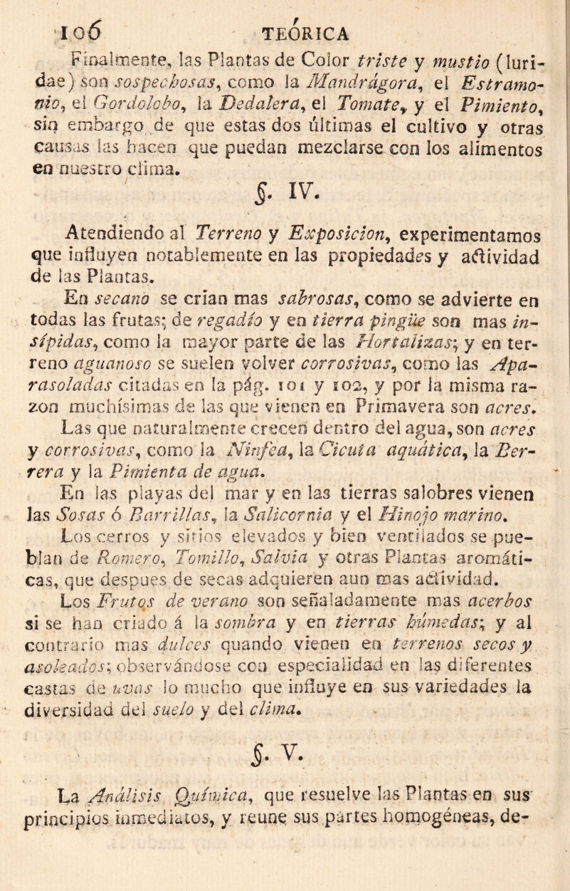 Finalmente, las Plantas de Color triste y mustio (luri- dae) son sospechosas, como la Mandragora, el Estramo- nio, el Gordolobo, la Dedalera, el Tomate* y el Pimiento, sin embargo de que estas dos últimas el cultivo y otras causas las hacen que puedan mezclarse con los alimentos en nuestro clima. ; & iv. Atendiendo al Terreno y Exposición, experimentamos que influyen notablemente en las propiedades y adividad de las Plantas. En secano se crian mas sabrosas, como se advierte en todas las frotas; de regadío y en tierra pingüe son mas in- sípidas, como la mayor parte de las Hortalizas; y en ter- reno aguanoso se sueleo volver corrosivas, como las Apa- rasoladas citadas en la pág. ioi y 102, y por la misma ra- zón muchísimas de las que vienen en Primavera son acres. Las que naturalmente creced dentro del agua, son nrrej y corrosivas, corno la Ninfea, la Cicuta aquática, la ZLr- rmt y la Pimienta de agua. En las playas del mar y en las tierras salobres vienen las Sosas ó Barrillas, la Salicor ni a y el Hinojo marino. Los cerros y sirios elevados y bien ventilados se pue- blan de Romero, Tomillo, Salvia y otras Plantas aromáti- cas, que después de secas adquieren aun mas actividad. Los Frutos de verano son señaladamente mas acerbos si se han criado á la sombra y en tierras húmedas; y al contrarío mas dulces quando vienen en terrenos secos y asoleados; observándose con especialidad en las diferentes castas á& uvas lo mucho que influye en sus variedades la diversidad del suelo y del clima. §. v. La Análisis Química, que resuelve las Plantas en sus' principios inmediatos, y reúne sus partes homogéneas, de-