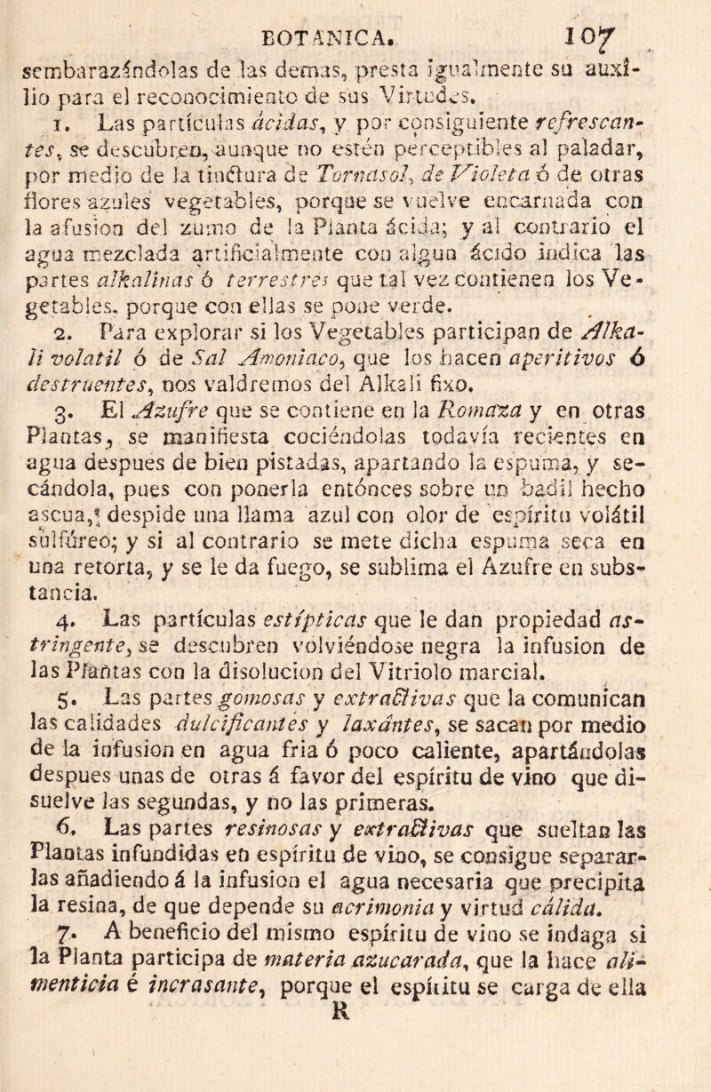 ^embarazándolas de las demas, presta igualmente su auxi- lio para el reconocimiento de sus Virtudes. 1. Las partículas acidas, y por consiguiente refrescan- tes, se descubrió, aunque no estén perceptibles al paladar, por medio de la tinftura de Tornéisof de Violeta a de otras flores azules vegetables, porque se vuelve encarnada con la afusión del zumo de la Planta ácida; y ai contrario el agua mezclada artificialmente con algún ácido indica las partes alkaUnas 6 terrestres que tal vez contienen los Ve- getables, porque con ellas se pone verde. 2. Para explorar si los Vegetables participan de /¡¡ha- ll volátil ó de Sal Amoniaco* que los hacen aperitivos ó destruentes, nos valdremos del Alkali fixo. 3. El Azufre que se contiene en la Romaza y en otras Plantas, se manifiesta cociéndolas todavía recientes en agua después de bien pistadas, apartando la espuma, y se- cándola, pues con ponerla entonces sobre un badil hecho ascua,< despide una llama azul con olor de espanto volátil sulfúreo; y si al contrario se mete dicha espuma seca en una retorta, y se le da fuego, se sublima el Azufre en subs- tancia. 4. Las partículas estípticas que le dan propiedad as- tringente^ se descubren volviéndose negra la infusión de las Platinas con la disolución del Vitriolo marcial. 5. Las partes gomosas y extractivas que la comunican las calidades dulcificantes y laxantes, se sacan por medio de la infusión en agua fría ó poco caliente, apartándolas después unas de otras á favor del espíritu de vino que di- suelve las segundas, y no las primeras. 6. Las partes resinosas y extractivas que sueltan las Plantas infundidlas en espíritu de vino, se consigue separar- las añadiendo á la infusión el agua necesaria que precipita la resina, de que depende su acrimonia y virtud cálida. 7- A beneficio del mismo espíritu de vino se indaga si la Planta participa de materia azucarada, que la hace ali- menticia, é incrasante, porque el espíritu se carga de ella R