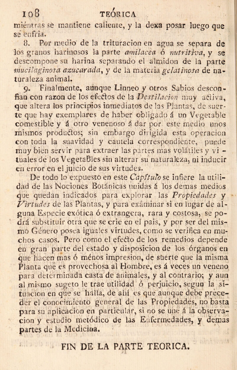 miéntras sé mantiene caliente, y la dexa posar luego que se enfria. 8, Por medio de la trituración en agua se separa de los granos harinosos la parte cmilacea ó nutritiva, y se descompone su harina separando el almidón de la parte mucilciginosa azucarada, y de la materia gelatinosa de na* turaleza animal. ' 'F 9. Finalmente, aunque Linneó y otros Sabios descon- fían con razón de los efedos de ja Destilación muy adiva, que altera los principios inmediatos de las Plantas, de suer- te que hay ejemplares de haber obligado á un Vegetable comestible y á otro venenoso á dar por este medio unos mismos producios; sin embargo dirigida esta operación coo toda la suavidad y camela correspondiente, puede muy bien servir para extraer las partes mas volátiles y vi - tuaies de los Vegetables sin alterar su naturaleza, ni inducir en error en el juicio de sus virtudes. De todo lo expuesto en este Capí luto se infiere la utili- dad de las Nociones Botánicas unidas á los ciernas medios que quedan indicados para explorar las Propiedades y Virtudes de las Plantas, y para exárainar si en lugar de al- guna Especie exótica ó extrangera, rara y costosa, se po- drá substituir otra que se crie en el país, y por ser del mis- mo Género posea iguales virtudes, como se verifica en mu- chos casos. Pero como el efe&o de los remedios depende eo gran parte del estado y disposición de los órganos en que hacen mas ó ménos impresión, de vSüerte que ia misma Planta qué es provechosa ai Hombre, es á veces un veneno para detéiminada casta de animales, y al contrario; y aun al mismo sugeto le trae utilidad ó perjuicio, seguo la si- tuación en que se halla, de ahí es que aunque debe prece- der el conocimiento general de las Propiedades, no basta para su aplicación en particular, si no se une á la observa- ción y estudio metódico de las Enfermedades, y demas partes de la Medicina, 7 / FIN DE LA PARTE TEORICA.