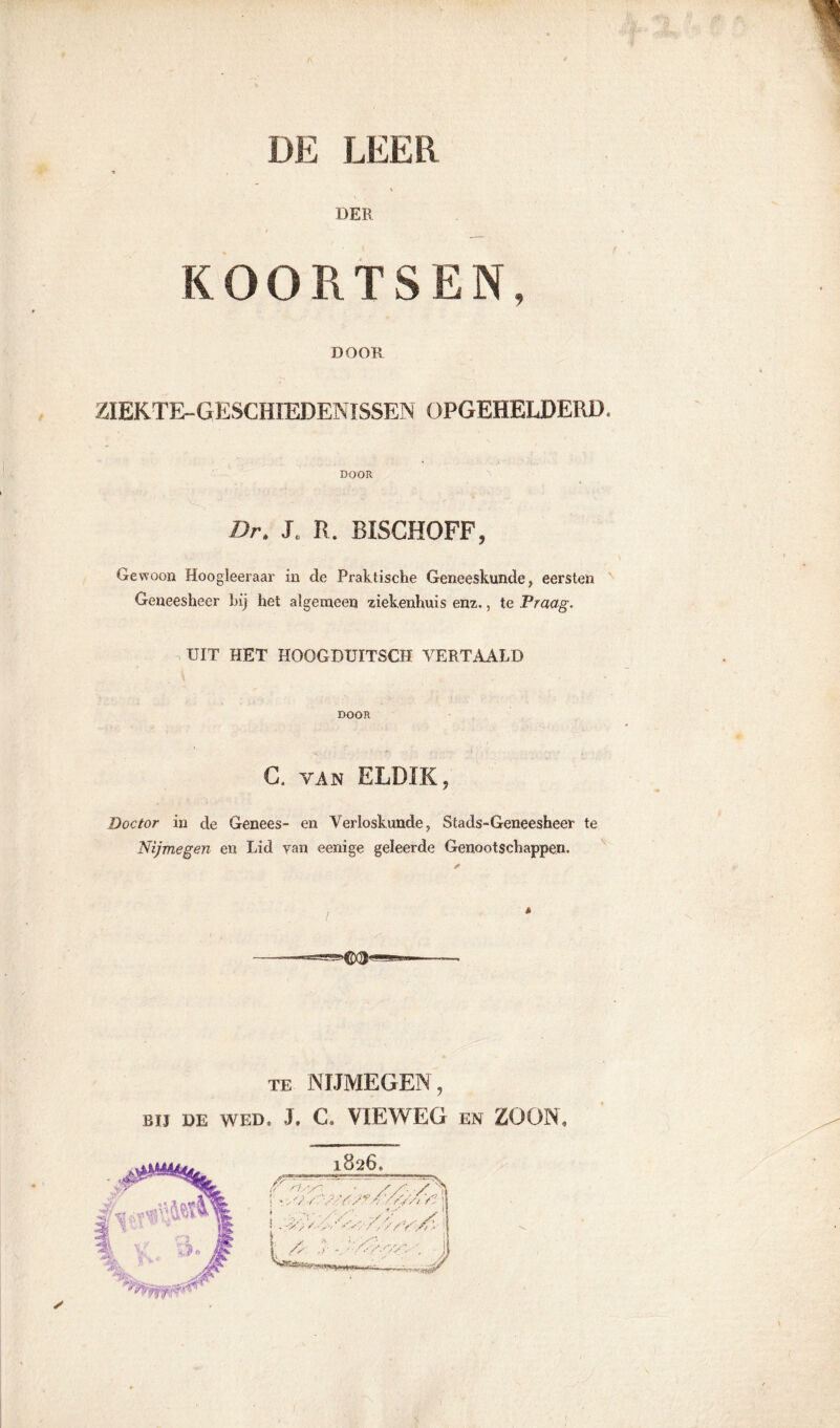 DER KOORTSEN, DOOR ZIEKTE-GESCHIEDENISSEN OFGEHELDERÏE DOOR Br. Jc R. BISCHOFF, Gewoon Hoogleeraar in de Praktische Geneeskunde, eersten Geneesheer bij het algemeen ziekenhuis enz., te Praag. UIT HET HOOGDUÏTSCH VERTAALD DOOR C. van ELDÏK, Doctor in de Genees- en Verloskunde, Stads-Geneesheer te Nijmegen en Lid van eenige geleerde Genootschappen. te NIJMEGEN, Bil DE WED, J. C. VIEWEG EN ZOON,