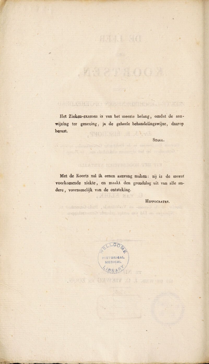 Het Zieken-examen is van het meeste belang, omdat de aan - ■wijzing ter genezing, ja de geheele behandelingswijze, daarop berust. Stoix. Met de Koorts zal ik eenen aanvang maken: zij is de meest voorkomende ziekte ? en maakt den grondslag uit van alle an- dere , voornamelijk van de ontsteking. Hippqcrates. t