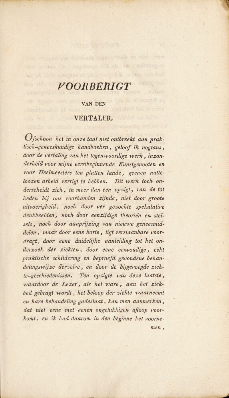 FOORBERIGT VAN DEN VERTALER. Ofschoon het in onze taal niet ontbreekt aan prak- tisch-geneeskundige handboeken, geloof ik noglans * door de vertaling van het tegenwoordige werk , inzon- derheid voor mijne eerstbeginnende Kunstgenooten en voor Heelmeesters ten platten lande , geenen nutte- hozen arbeid verrigt te hebben. Hit werk toch on- derscheidt zich, in meer dan een opzigt , van de tot heden bij ons voorhanden zijnde, niet door groote uitvoerigheid, noch door ver gezochte spekulative denkbeelden, noch door eenzijdige theorien en stel- sels, noch door aanprijzing van nieuwe geneesmid- delen, maar door eene korte, ligt verstaanbare voor- dragt, door eene duidelijke aanleiding tot het on- derzoek der ziekten, door eene eenvoudige, echt praktische schildering en beproefd gevondene behan- delingswijze der zelve, en door de bijgevoegde ziek- te-geschiedenissen. Ten opzigte van deze laatste, waardoor de Lezer, als het ware, aan het ziek- bed gebragt wordt, het beloop der ziekte waarneemt en hare behandeling gadeslaat, kan men aanmerken, dat niet eene met eenen ongelukkigen afloop voor- komt, en ik had daarom in den beginne het voorne- men