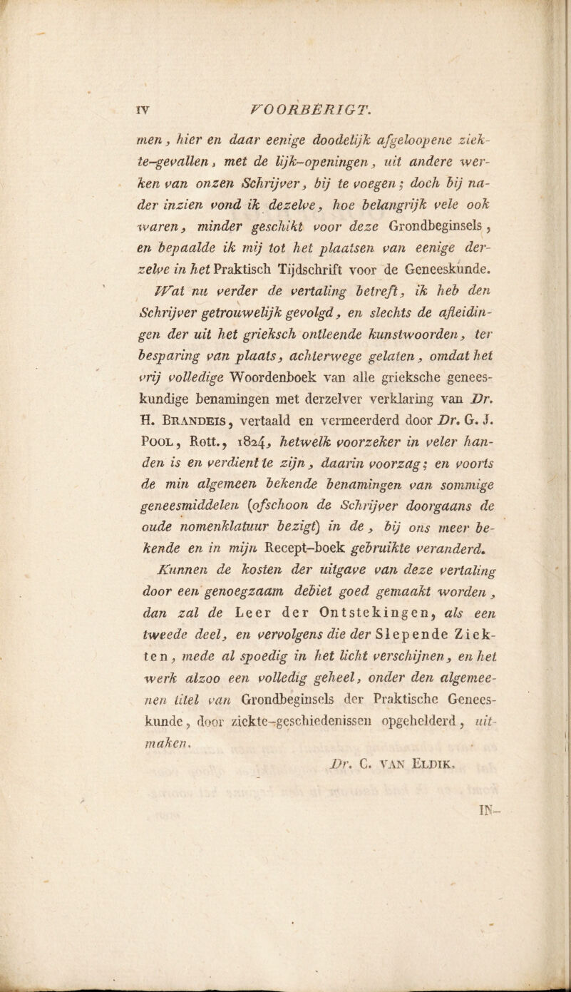 men} hier en daar eenige doodelijk afgeloopene ziek- tegevallen i met de lijk-openingen, uit andere wer- ken van onzen Schrijver > bij te voegen; doch bij na- der inzien vond ik dezelve, hoe belangrijk vele ook waren, minder geschikt voor deze Grondbeginsels , en bepaalde ik mij tot het plaatsen van eenige der- zelve in het Praktisch Tijdschrift voor de Geneeskunde. Wat nu verder de vertaling betreft, ik heb den Schrijver getrouwelijk gevolgd, en slechts de afleidin- gen der uit het grieksch ontleende kunstwoorden, ter besparing van plaats, achterwege gelaten, omdat het vrij volledige Woordenboek van alle grieksche genees- kundige benamingen met derzelver verklaring van Br. H. Brandeis , vertaald en vermeerderd door Br, G. J. Pool, Rolt., 1824, hetwelk voorzeker in veler han- den is en verdient te zijn > daarin voorzag; en voorts de min algemeen bekende benamingen van sommige geneesmiddelen (ofschoon de Schrijver doorgaans de oude nomenklatuur bezigt) in de, bij ons meer be- kende en in mijn Recept-boek gebruikte veranderd. Kunnen de kosten der uitgave van deze vertaling door een genoegzaam debiet goed gemaakt worden, dan zal de Leer der Ontstekingen, als een tweede deel, en vervolgens die der Slepende Ziek- ten, mede al spoedig in het licht verschijnen, en het werk alzoo een volledig geheel, onder den algemee- nen titel van Grondbeginsels der Praktische Genees- kunde , door ziekte-rgeschiedenissen opgehelderd, uit- maken. s W- Bl\ C. VAN ElDIK,