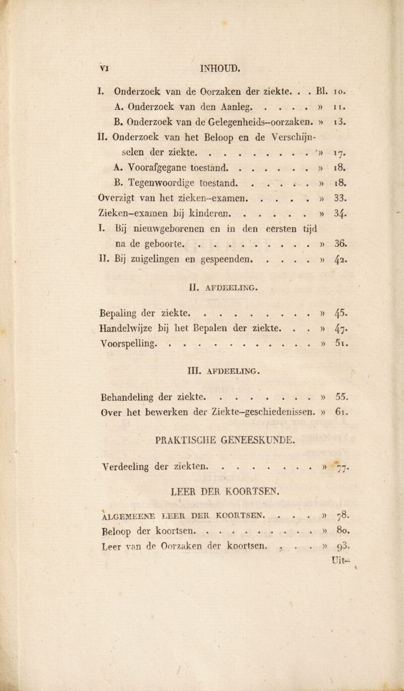 I. Onderzoek van de Oorzaken der ziekte. . . BI. A. Onderzoek van den Aanleg » B. Onderzoek van de Gelegenheids-oorzaken. » II. Onderzoek van het Beloop en de Verschijn- selen der ziekte p» A. Voorafgegane toestand » B. Tegenwoordige toestand » Overzigt van het zieken-examen » Zieken-examen hij kinderen » I. Bij nieuwgeborenen en in den eersten tijd na de geboorte ...... II. Bij zuigelingen en gespeenden. . . . . » II. AFDEELING. Bepaling der ziekte » Handelwijze bij het Bepalen der ziekte. . . » Voorspelling » III. AFDEELING. Behandeling der ziekte » Over het bewerken der Ziekte-geschiedenissen. » PRAKTISCHE GENEESKUNDE. Verdeeling der ziekten i LEER DER KOORTSEN. I algemeene leer der koortsen. . . . Beloop der koortsen Leer van de Oorzaken der koortsen 9 » » » » 10. 11. i3. 17“ i8. i8. 33. 34. 36. 4 2. 45. 47' 5i. 55. 61. 7