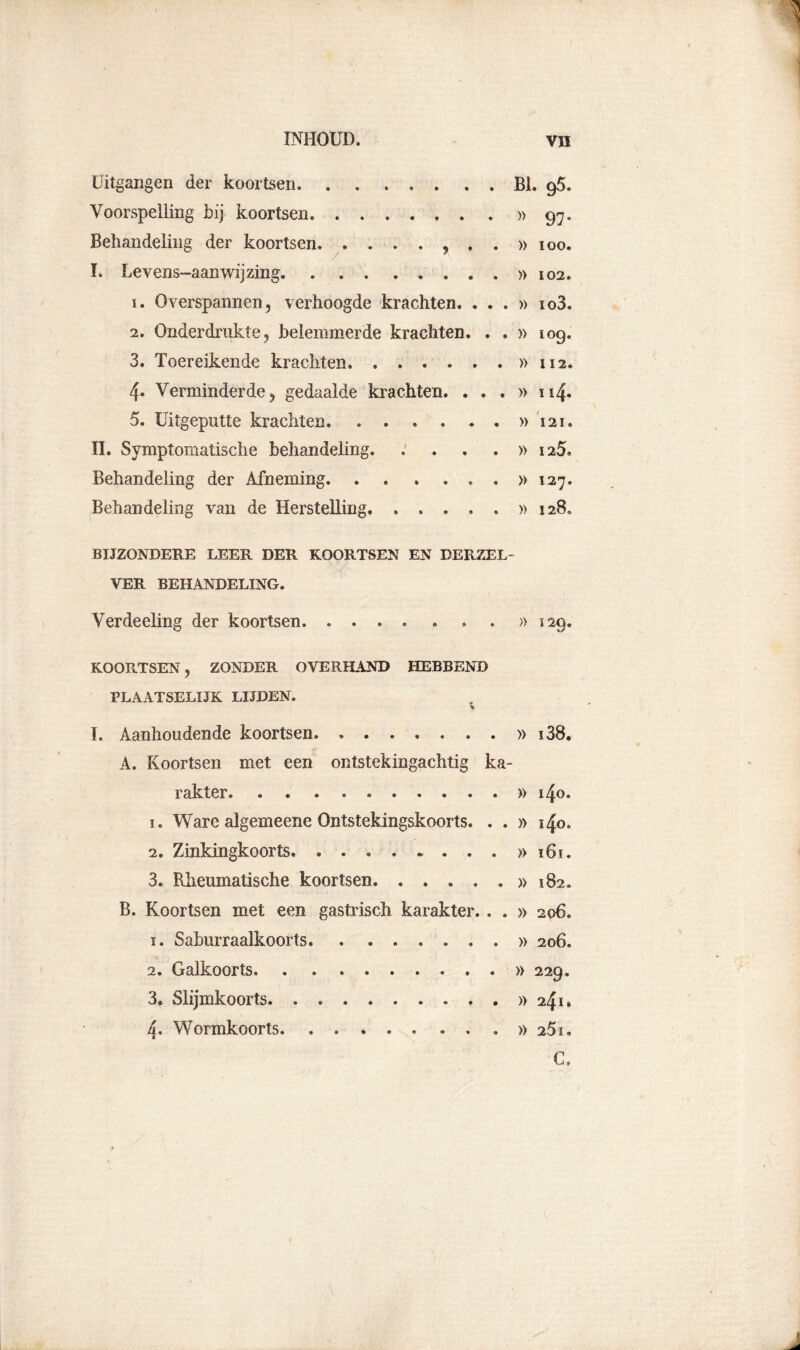 INHOUD. VH Uitgangen der koortsen Bl. 9$. Voorspelling bij koortsen »97* Behandeling der koortsen , . . » ioo. ï. Levens-aamvijzing »102. 1. Overspannen, verhoogde krachten. . . . » io3. 2. Onderdrukte, belemmerde krachten. . . » 109. 3. Toereikende krachten » 112. 4. Verminderde, gedaalde krachten. ...» 114. 5. Uitgeputte krachten »121. II. Symptomatische behandeling. .'...» 125. Behandeling der Afneming »127. Behandeling van de Herstelling. . . . . . »128. BIJZONDERE LEER DER KOORTSEN EN DERZEL- VER BEHANDELING. Verdeeling der koortsen. .... . . . »129. KOORTSEN, ZONDER OVERHAND HEBBEND PLAATSELIJK LIJDEN. % I. Aanhoudende koortsen » i38. A. Koortsen met een ontstekingachtig ka- rakter » i4o. 1. Ware algemeene Ontstekingskoorts. . . » 140. 2. Zinkingkoorts » 161. 3. Rheumatische koortsen »182. B. Koortsen met een gastrisch karakter. . . » 206. ï. Saburraalkoorts » 206. 2. Galkoorts . » 229. 3. Slijmkoorts »241» 4. Wormkoorts. 25i. C.