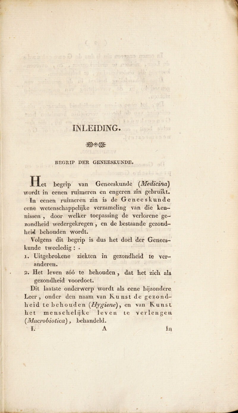 INLEIDING. BEGRIP DER GENEESKUNDE. TT .1 let begrip van Geneeskunde (Medicina) wordt in eenen ruimeren en engeren zin gebruikt. In eenen ruimeren zin is de Geneeskunde eene wetenscliappelijke verzameling van die ken- nissen , door welker toepassing de verlorene ge- zondheid wedergekregen ? en de bestaande gezond- heid behouden wordt. Volgens dit begrip is dus het doel der Genees- kunde tweeledig : » ï. Uitgebrokene ziekten in gezondheid te ver- anderen. 2. Het leven zóó te behouden , dat het zich als gezondheid voordoet. Dit laatste onderwerp wordt als eene bijzondere Leer ? onder den naam van Kunst de gezond- heid te behouden (Hygiene) ? en van Kunst het menschelijke leven te verlengen (Tvlacrobiotica), behandeld. I, A In