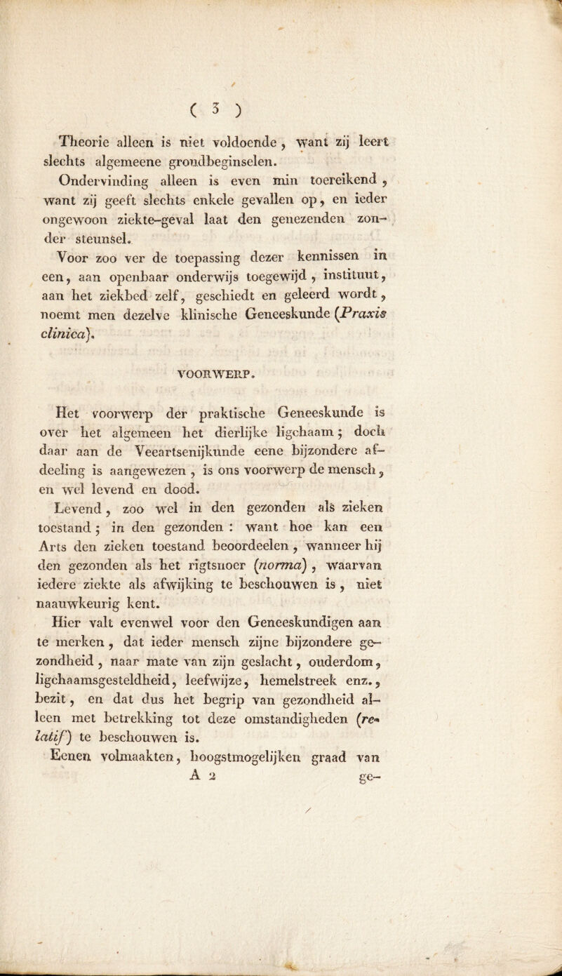 / ( 3 ) Theorie alleen is niet voldoende , want zij leert slechts algemeene grondbeginselen. Ondervinding alleen is even min toereikend , want zij geeft slechts enkele gevallen op , en ieder ongewoon ziekte-geval laat den genezenden zon- der steunseh Voor zoo ver de toepassing dezer kennissen in een, aan openbaar onderwijs toegewijd, instituut, aan het ziekbed zelf, geschiedt en geleerd wordt, noemt men dezelve klinische Geneeskunde (Praxis c Unica). VOORWERP. Het voorwerp der praktische Geneeskunde is over het algemeen het dierlijke ligchaam; doch daar aan de Veeartsenijkunde eene bijzondere af— deeling is aangewezen , is ons voorwerp de mensch , en wel levend en dood. Levend, zoo wel in den gezonden als zieken toestand 5 in den gezonden : want hoe kan een Arts den zieken toestand beoordeelen , wanneer hij den gezonden als het rigtsiioer (norma) , waarvan iedere ziekte als afwijking te beschouwen is , niet naauwkeurig kent. Hier valt evenwel voor den Geneeskundigen aan te merken , dat ieder mensch zijne bijzondere ge- zondheid , naar mate van zijn geslacht, ouderdom, lichaamsgesteldheid, leefwijze, hemelstreek enz., bezit, en dat dus het begrip van gezondheid al- leen met betrekking tot deze omstandigheden (re* iatif) te beschouwen is. Eenen volmaakten, hoogstmogelijken graad van A 2 ge-