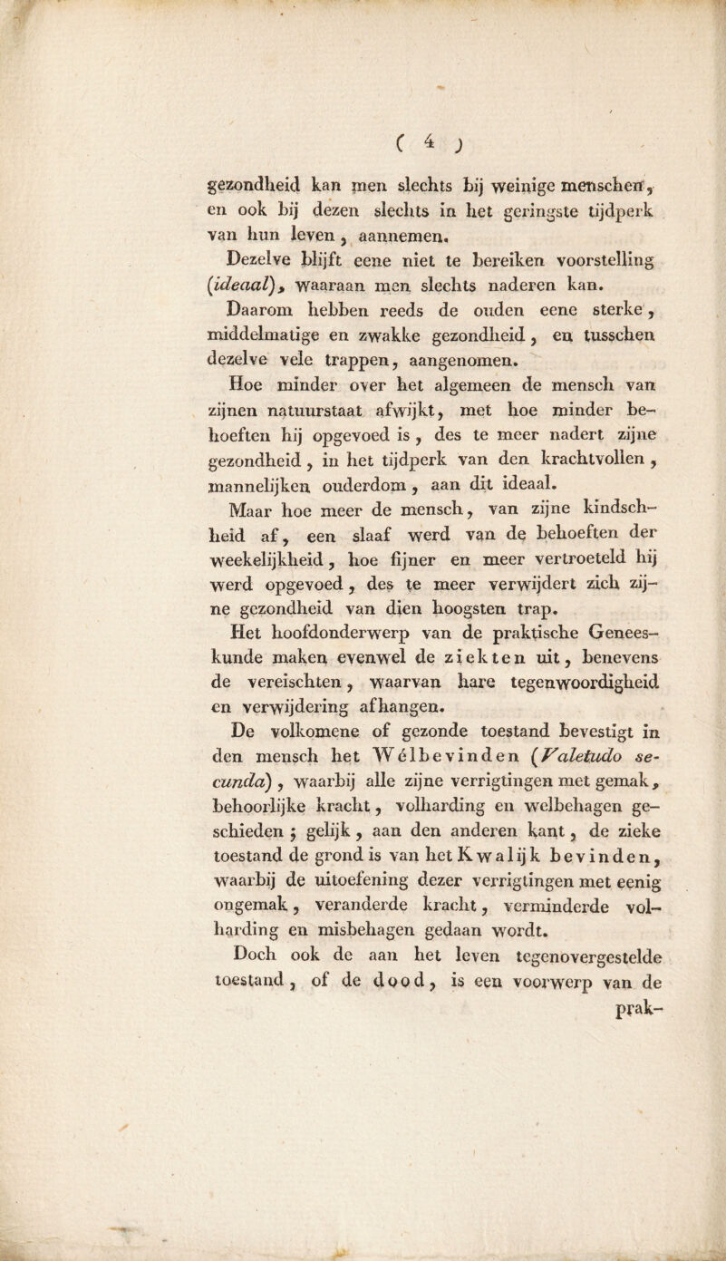 gezondheid kan men slechts hij weinige mensch erf, en ook hij dezen slechts in het geringste tijdperk van hun leven , aannemen. Dezelve blijft eene niet te bereiken voorstelling (Ideaal), waaraan men slechts naderen kan. Daarom hebben reeds de ouden eene sterke , middelmatige en zwakke gezondheid, en tusschen dezelve vele trappen, aangenomen. Hoe minder over het algemeen de mensch van zijnen natuurstaat afwijkt, met hoe minder be- hoeften hij opgevoed is , des te meer nadert zijne gezondheid , in het tijdperk van den krachtvollen , mannelijken ouderdom , aan dit ideaal. Maar hoe meer de mensch, van zijne kindsch- heid af, een slaaf werd van de behoeften der weekelijkheid, hoe fijner en meer vertroeteld hij werd op gevoed, des te meer verwijdert zich zij- ne gezondheid van dien hoogsten trap. Het hoofdonderwerp van de praktische Genees- kunde maken evenwel de ziekten uit, benevens de vereischten, waarvan hare tegenwoordigheid en verwijdering afhangen. De volkomene of gezonde toestand bevestigt in den mensch het Wélbevinden {Valetudo se~ cundci) , waarbij alle zijne verrigtingen met gemak, behoorlijke kracht, volharding en welbehagen ge- schieden } gelijk, aan den anderen kant, de zieke toestand de grond is van het Kwalijk bevinden, waarbij de uitoefening dezer verrigtingen met eenig ongemak, veranderde kracht, verminderde vol- harding en misbehagen gedaan wordt. Doch ook de aan het leven tegenovergestelde toestand , of de dood, is een voorwerp van de prak-