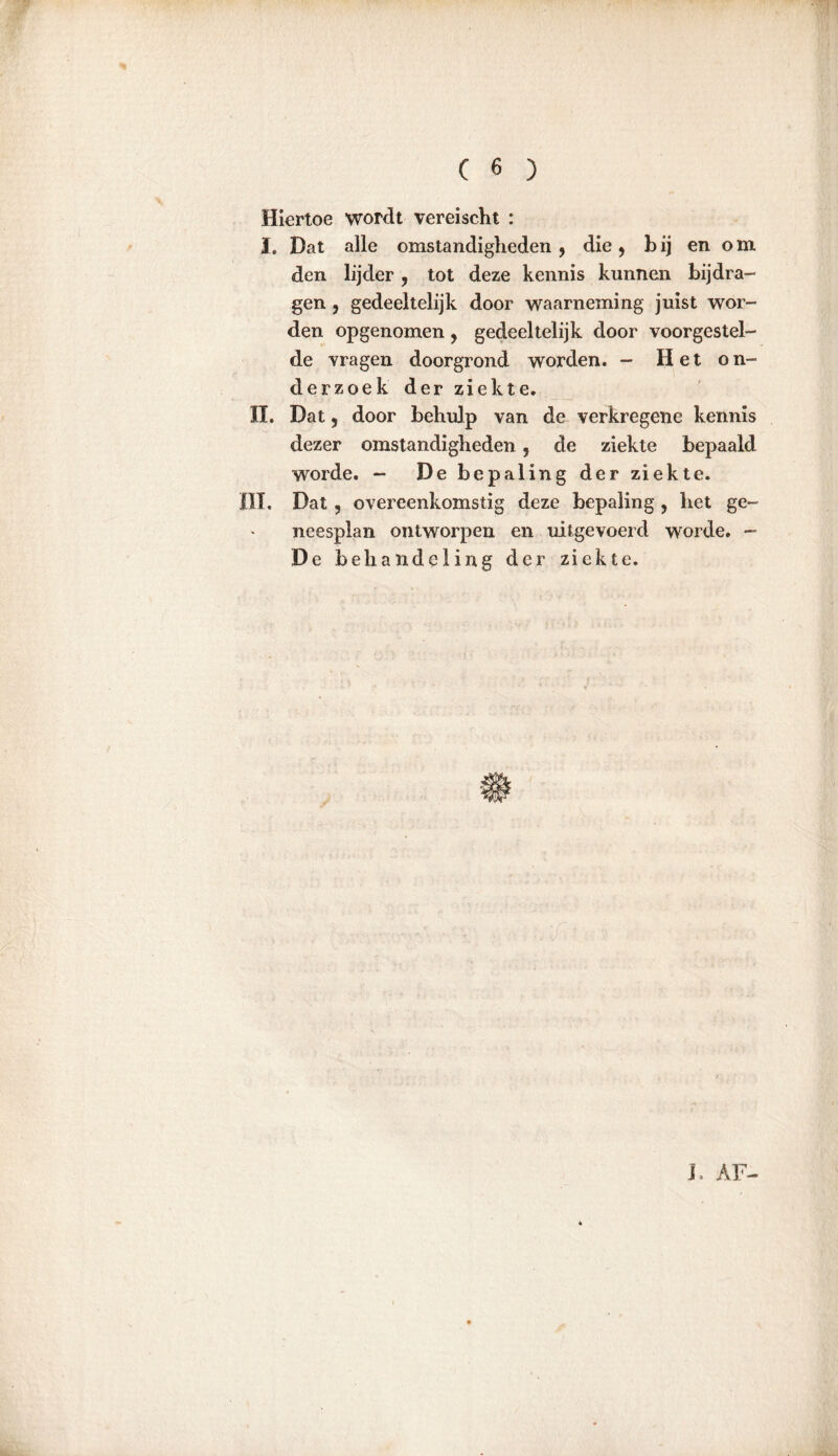 Hiertoe wordt vereischt : I. Dat alle omstandigheden , die , b ij en o m den lijder, tot deze kennis kunnen bijdra- gen , gedeeltelijk door waarneming juist wor- den opgenomen, gedeeltelijk door voorgestel- de vragen doorgrond worden. — Het on- derzoek der ziekte. Iï. Dat, door behulp van de verkregene kennis dezer omstandigheden, de ziekte bepaald worde. - De bepaling der ziekte. III. Dat, overeenkomstig deze bepaling, het ge- neesplan ontworpen en uit gevoerd worde. - De behandeling der ziekte. J, AF-