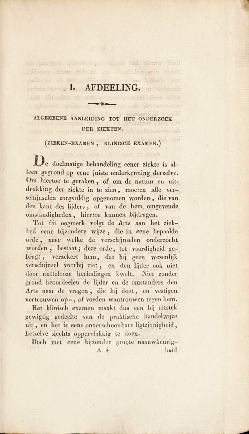, 1. AFDEELING. ALGEMEENE AANLEIDING TOT HET ONDERZOEK DER ZIEKTEN. (ZIEKEN-EXAMEN , KLINISCH EXAMEN.) D e doelmatige behandeling eener ziekte is al- leen gegrond op eene juiste onderkenning derzelve. Om hiertoe te geraken , of om de natuur en uit- drukking der ziekte in te zien, moeten alle ver- schijnselen zorgvuldig opgenomen worden, die van den kant des lijders , of van de hem omgevende omstandigheden , hiertoe kunnen bijdragen. Tot dit oogmerk volgt de Arts aan het ziek- bed eene bijzondere wijze , die in eene bepaalde orde, naar welke de verschijnselen onderzocht worden , bestaat j deze orde, tot vaardigheid ge- bragt , verzekert hem, dat hij geen wezenlijk verschijnsel voorbij ziet , en den lijder ook niet door nuttelooze herhalingen kwelt. Niet zonder grond beoordeelen de lijder en de omstanders den Arts naar de vragen , die hij doet, en vestigen vertrouwen op-, of voeden wantrouwen tegen hem. Het klinisch examen maakt dus een bij uitstek gewigtig gedeelte van de praktische handelwijze uit, en het is eene onverschoonbare ligtzinnigheid, hetzelve slechts oppervlakkig te doen. Doch met eene bijzonder groote naauwkeurig- A 4 heid