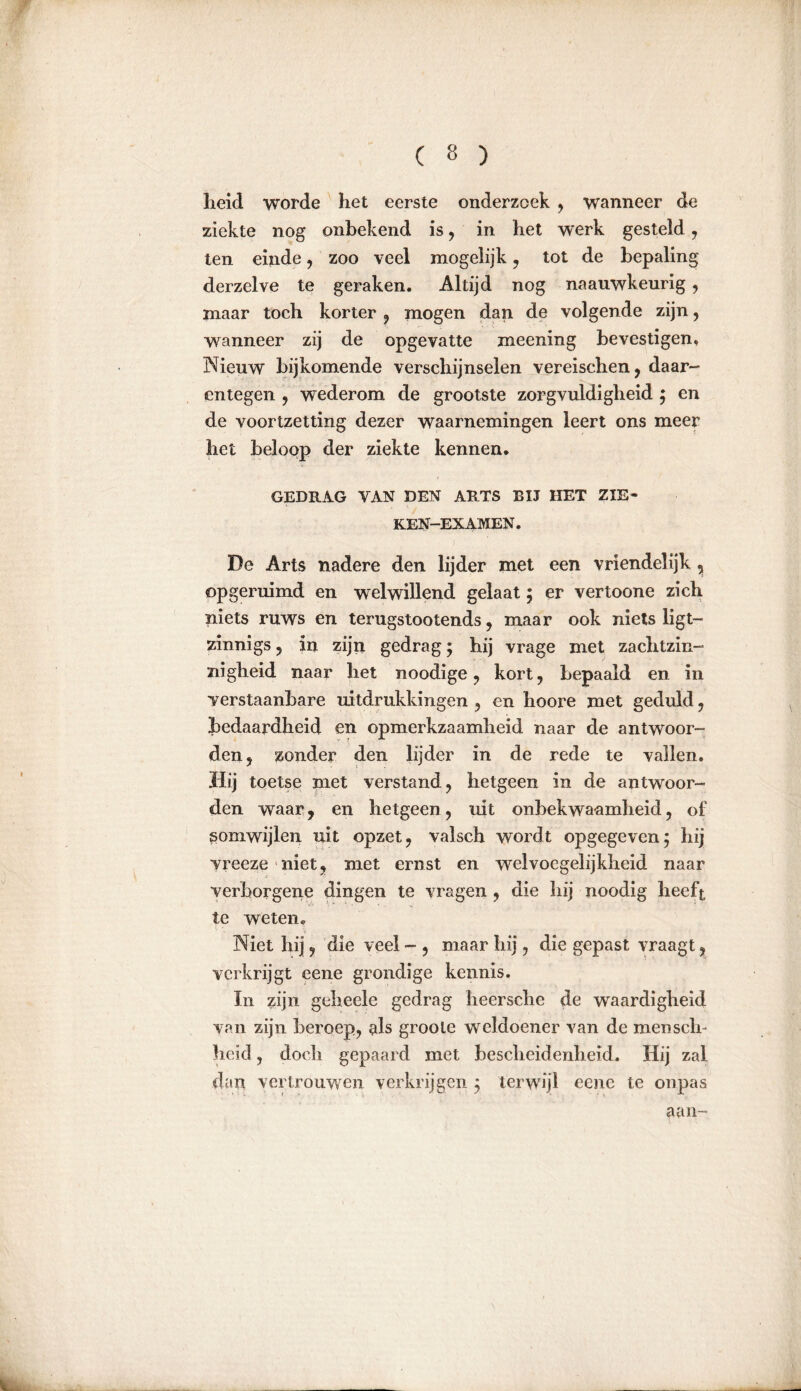 heid worde het eerste onderzoek , wanneer de ziekte nog onbekend is , in het werk gesteld, ten einde, zoo veel mogelijk, tot de bepaling derzelve te geraken. Altijd nog naauwkeurig , maar toch korter , mogen dan de volgende zijn, wanneer zij de opgevatte meening bevestigen, Nieuw bijkomende verschijnselen vereischen, daar- entegen , wederom de grootste zorgvuldigheid ; en de voortzetting dezer waarnemingen leert ons meer het beloop der ziekte kennen. GEDRAG VAN DEN ARTS BIJ HET ZIE- KEN—EX AMEN . De Arts nadere den lijder met een vriendelijk , opgeruimd en welwillend gelaat; er vertoone zich niets ruws en terugstootends, maar ook niets ligt— zinnigs , in zijn gedrag ; hij vrage met zachtzin- nigheid naar het noodige , kort, bepaald en in verstaanbare uitdrukkingen , en hoore met geduld, bedaardheid en opmerkzaamheid naar de antwoor- den, zonder den lijder in de rede te vallen. Hij toetse met verstand, hetgeen in de antwoor- den waar, en hetgeen, uit onbekwaamheid, of somwijlen uit opzet, valsch wordt opgegeven; hij yreeze niet, met ernst en welvoegelijkheid naar verborgene dingen te vragen , die hij noodig heeft te weten. Niet hij, die veel - , maar hij, die gepast vraagt, verkrijgt eene grondige kennis. In zijn geheele gedrag heersche de waardigheid van zijn beroep, als groole weldoener van de menscli- heid, doch gepaard met bescheidenheid. Hij zal dan vertrouwen verkrijgen ; terwijl eene te onpas aan-