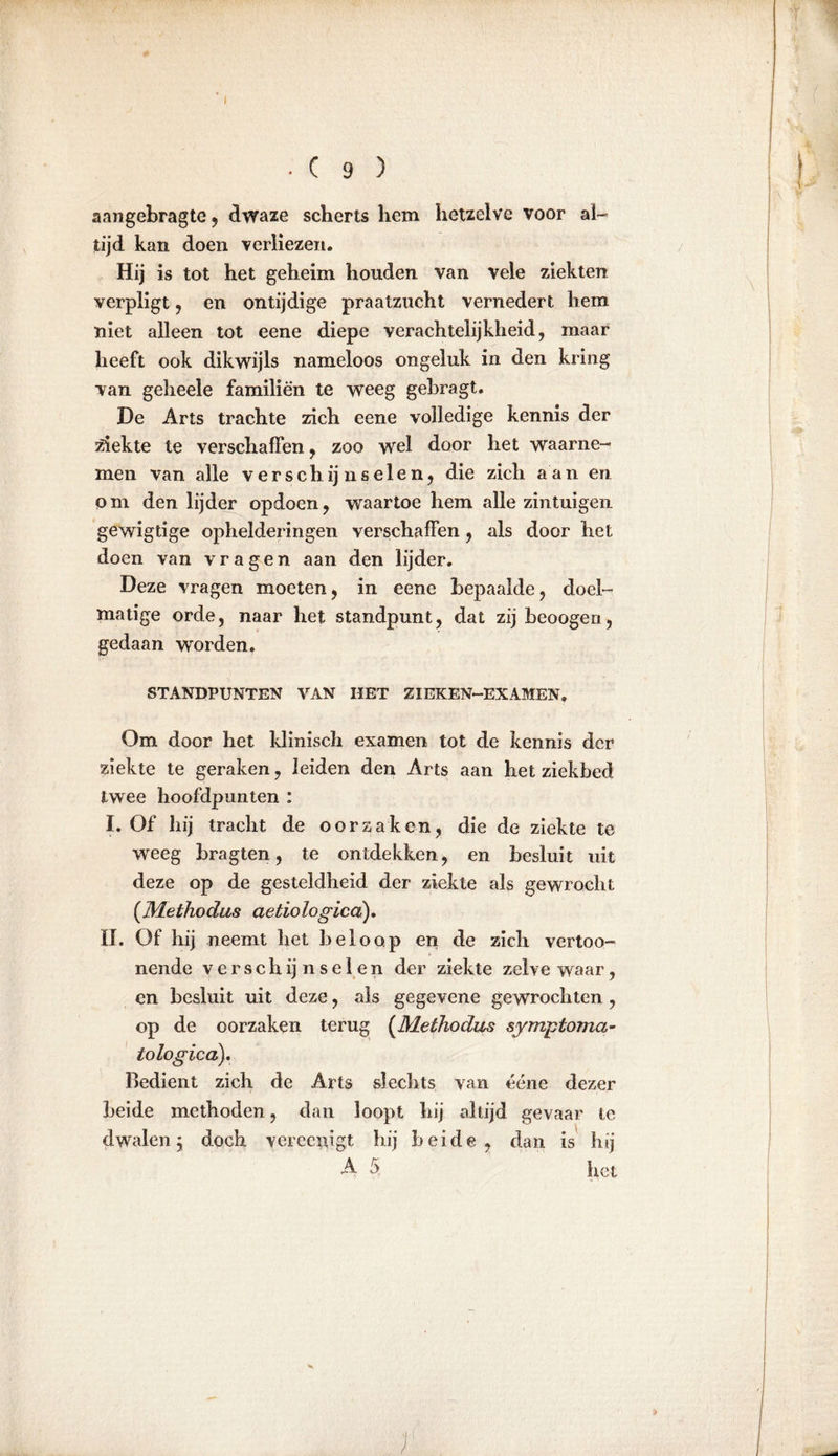 I . C 9 ) aangebragte , dwaze scherts hem hetzelve voor al- tijd kan doen verliezen. Hij is tot het geheim houden van vele ziekten verpligt , en ontijdige praatzucht vernedert hem niet alleen tot eene diepe verachtelijkheid, maar heeft ook dikwijls nameloos ongeluk in den kring van geheele familiën te weeg gebragt. De Arts trachte zich eene volledige kennis der ziekte te verschaffen, zoo wel door het waarne- men van alle verschij nseien, die zich aan en om den lijder opdoen, waartoe hem alle zintuigen gewigtige ophelderingen verschaffen, als door het doen van vragen aan den lijder. Deze vragen moeten, in eene bepaalde, doel- matige orde, naar het standpunt, dat zij beoogen, gedaan worden. STANDPUNTEN VAN HET ZIEKEN-EXAMEN. Om door het klinisch examen tot de kennis der ziekte te geraken, leiden den Arts aan het ziekbed twee hoofdpunten : I. Of hij tracht de oorzaken, die de ziekte te weeg bragten, te ontdekken, en besluit uit deze op de gesteldheid der ziekte als gewrocht (Methodus aetiologicd). II. Of hij neemt het beloop en de zich vertoo- nende verschijnselen der ziekte zelve waar, en besluit uit deze, als gegevene gewrochten , op de oorzaken terug (Methodus symptoma- to logica). Bedient zich de Arts slechts van ééne dezer beide methoden, dan loopt hij altijd gevaar te dwalen j doch verceiugt hij beide, dan is hij A 5, het