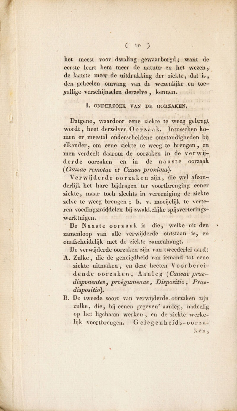 het meest voor dwaling gewaarborgd^ want de eerste leert hem meer de natuur en het wezen, de laatste meer de uitdrukking der ziekte, dat is, den geheelen omvang van de wezenlijke en toe- vallige verschijnselen derzelve , kennen. I. ONDERZOEK VAN DE OORZAKEN. Datgene, waardoor eene ziekte te weeg gebragt wordt, heet derzelver Oorzaak. Intusschen ko- men er meestal onderscheidene omstandigheden bij elkander, om eene ziekte te weeg te brengen, en men verdeelt daarom de oorzaken in de verwij- derde oorzaken en in de naaste oorzaak (Cciusae remotae et Causa proxima). Verwijderde oorzaken zijn, die wel afzon- derlijk het hare bijdragen ter voortbrenging eener ziekte, maar toch slechts in vereeniging de ziekte zelve te weeg brengen $ b. v. moeijelijk te verte- ■ ren voedingsmiddelen bij zwakkelijke spijsverterings- werktuigen. De Naaste oorzaak is die, welke uit den zamenloop van alle verwijderde ontstaan is, en onafscheidelijk met de ziekte zamenhangt. De verwijderde oorzaken zijn van tweederlei aard: Ä. Zulke, die de geneigdheid van iemand tot eene ziekte uitmaken, en deze heeten Voorberei- dende oorzaken, Aanleg (Causae prae- disponentes, proëgumenae, Disposition Prae- dispo sitio). B. De tweede soort van verwijderde oorzaken zijn zulke, die, bij eenen gegeven* aanleg, nadeelig op het ligchaam werken , en de ziekte werke- lijk voortbrengen» G e 1 e g e n h e i d s - o o r z a- ken,