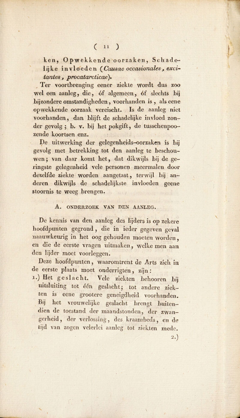 ken, Opwekkende oorzaken, Schade-» lijke invloeden (Causcie occasionales, exci- tantes , procatarcticae}. Ter voortbrenging eener ziekte wordt dus zoo wel een aanleg, die, óf algemeen, óf slechts bij bijzondere omstandigheden, voorhanden is , als eene opwekkende oorzaak vereischt. Is de aanleg niet voorhanden, dan blijft de schadelijke invloed zon- der gevolg ; b. v. bij het pokgift, de tusschenpoo- zende koortsen enz. De uitwerking der gelegenheids-oorzaken is bij gevolg met betrekking tot den aanleg te beschou- wen; van daar komt het, dat dikwijls bij de ge- ringste gelegenheid vele personen meermalen door dezelfde ziekte worden aangetast, terwijl bij an- deren dikwijls de schadelijkste invloeden geene stoornis te weeg brengen. A. ONDERZOEK VAN DEN AANLEG. De kennis van den aanleg des lijders is op zekere hoofdpunten gegrond, die in ieder gegeven geval naauwkeurig in het oog gehouden moeten worden, en die de eerste vragen uitmaken, welke men aan den lijder moet voorleggen. Deze hoofdpunten, waaromtrent de Arts zich in de eerste plaats moet onderrigten, zijn: i.) Het geslacht. Vele ziekten behooren bij uitsluiting tot één geslacht; tot andere ziek- ten is eene grootere geneigdheid voorhanden. Bij het vrouwelijke geslacht brengt buiten- dien de toestand der maandstonden, der zwan- gerheid , der verlossing, des kraambeds, en de tijd van zogen velerlei aanleg tot ziekten mede. 2.)