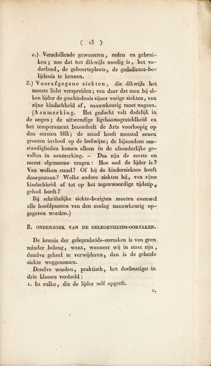 c.) Verschillende gewoonten, zeden en gebrui- ken ; zoo dat het dikwijls noodig is , het va- derland, de geboorteplaats, de god&dienst-be- lijdenis te kennen. 8.) Voorafgegane ziekten, die dikwijls het meeste licht verspreiden ; van daar dat men bij el-* ken lijder de geschiedenis zijner vorige ziekten, van zijne kindschheid af, naauwkeurig moet nagaan. (Aanmerking. Het geslacht valt dadelijk in de oogen ; de uitwendige lichaamsgesteldheid en het temperament beoordeelt de Arts voorloopig op den eersten blik; de stand heeft meestal eenen grooten invloed op de leefwijze; de bijzondere om- standigheden komen alleen in de afzonderlijke ge- vallen in aanmerking. — Dus zijn de eerste en meest algemeene vragen : Hoe oud de lijder is ? Van welken stand? Of hij de kinderziekten heeft doorgestaan? Welke andere ziekten hij, van zijne kindschheid af tot op het tegenwoordige tijdstip, gehad heeft ? Bij sekriftelijke ziekte-herigten moeten evenwel alle hoofdpunten van den aanleg naauwkeurig op- gegeven worden.) B. ONDERZOEK VAN DE GELEGENHEIDSOORZAKEN. De kennis der gelegenheids-oorzaken is van geen minder belang, want, wanneer wij in staat zijn, dezelve geheel te verwijderen, dan is de geheele ziekte weggenomen. Dezelve worden, praktisch, het doelmatigst in drie klassen verdeeld: i. In zulke, die de lijder zelf opgeeft. 2. is