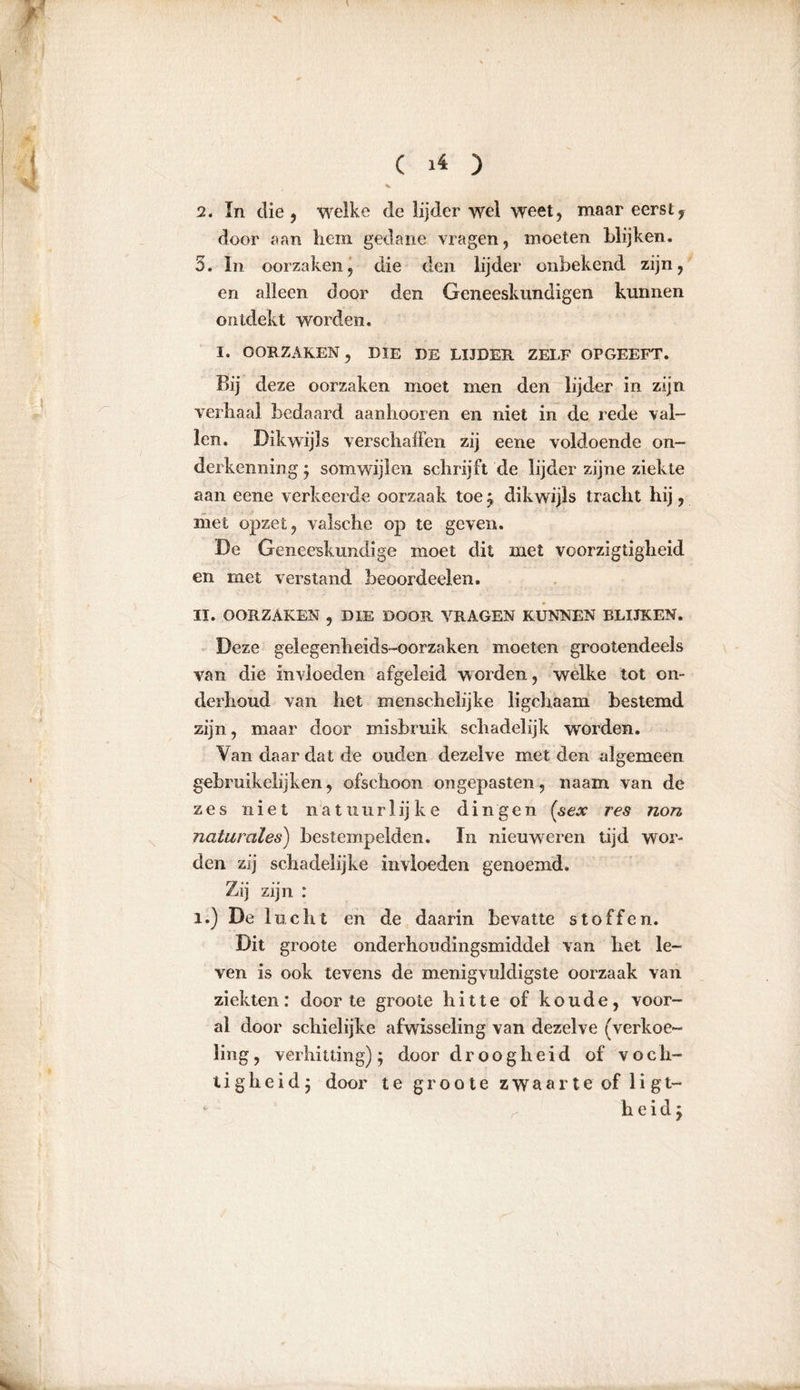 2. In die, welke de lijder wel weet, maar eerst, door aan hem gedane vragen, moeten blijken. 5. In oorzaken, die den lijder onbekend zijn, en alleen door den Geneeskundigen kunnen ontdekt worden. I. OORZAKEN, DIE DE LIJDER ZELF OPGEEFT. Bij deze oorzaken moet men den lijder in zijn verhaal bedaard aanhooren en niet in de rede val- len. Dikwijls verschaffen zij eene voldoende on- derkenning ; somwijlen schrijft de lijder zijne ziekte aan eene verkeerde oorzaak toe ; dikwijls tracht hij, met opzet, valsche op te geven. De Geneeskundige moet dit met voorzigtigheid en met verstand beoordeelen. II. OORZAKEN , DIE DOOR VRAGEN KUNNEN BLIJKEN. Deze gelegenheids-oorzaken moeten grootendeels van die invloeden afgeleid worden, welke tot on- derhoud van het mensehelijke ligchaam bestemd zijn, maar door misbruik schadelijk worden. Van daar dat de ouden dezelve met den algemeen gebruikelijk en, ofschoon ongepasten , naam van de zes niet natuurlijke dingen (sex res non naturales) bestempelden. In nieuweren tijd wor- den zij schadelijke invloeden genoemd. Zij zijn : i.) De lucht en de daarin bevatte stoffen. Dit groote onderhoudingsmiddel van het le- ven is ook tevens de menigvuldigste oorzaak van ziekten: door te groote hitte of koude, voor- al door schielijke afwisseling van dezelve (verkoe- ling, verhitting); door droogheid of voch- tigheid; door te groote zwaarte of ligt- 1 ^ heid;