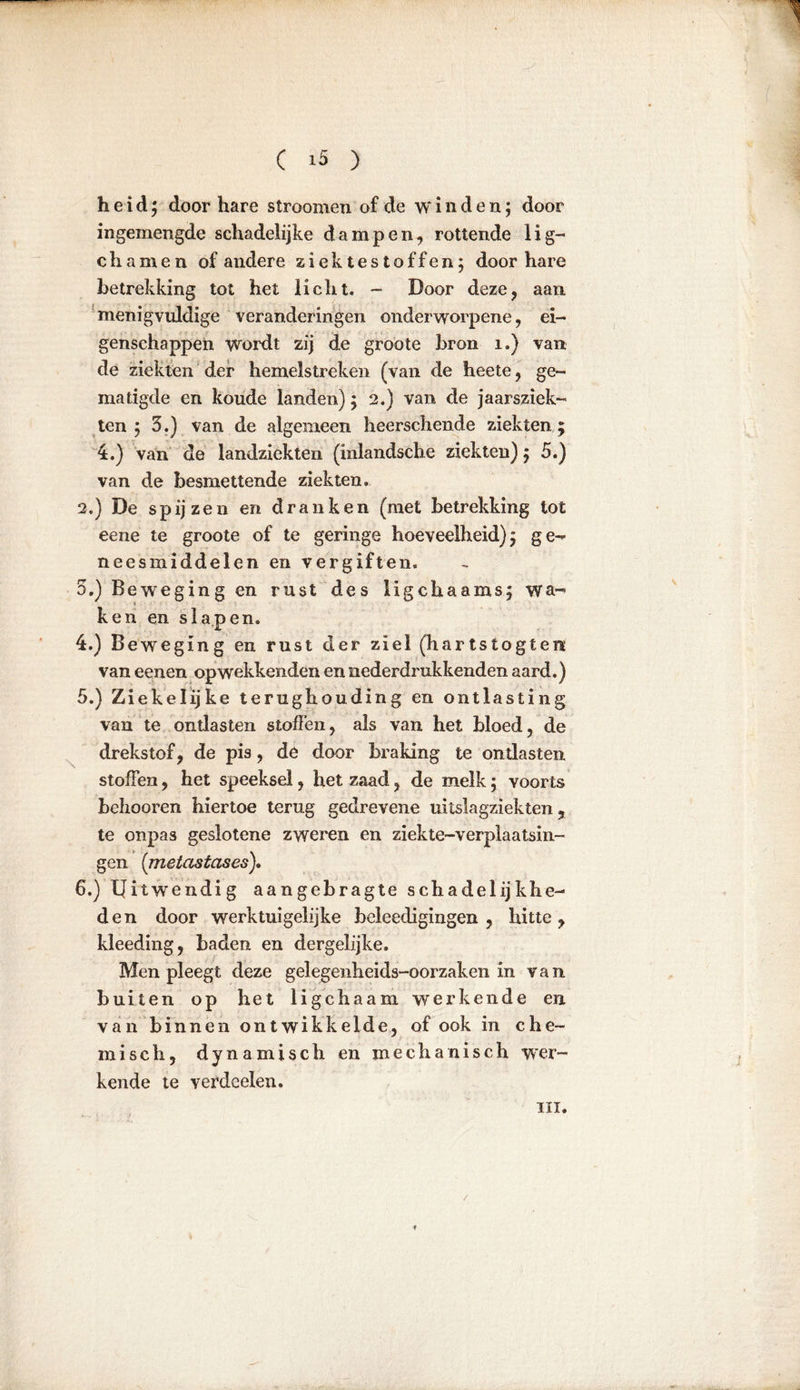 heid; door hare stroomen of de winden; door ingemengde schadelijke dampen, rottende lig- chamen of andere ziektestoffen; door hare betrekking tot het licht. - Door deze, aan menigvuldige veranderingen onderworpene, ei- genschappen wordt zij de groote bron 1.) van de ziekten der hemelstreken (van de heete, ge- matigde en koude landen); 2.) van de jaarsziek- ten ; 5.) van de algemeen heerschende ziekten; 4.) van de landziekten (inlandsche ziekten); 5.) van de besmettende ziekten. 2.) De spijzen en dranken (met betrekking tot eene te groote of te geringe hoeveelheid); ge- neesmiddelen en vergiften. 5.) Beweging en rust des ligchaams; wa- ken en slapen. 4. ) Beweging en rust der ziel (hartstogten van eenen opwekkenden en nederdrukkenden aard.) 5. ) Ziekelijke terughouding en ontlasting van te ontlasten stoffen, als van het bloed, de drekstof, de pis, de door braking te ontlasten stoffen, het speeksel, het zaad, de melk; voorts behooren hiertoe terug gedrevene uitslagziekten ? te onpas geslotene zweren en ziekte-verplaatsin- gen (metasiases). 6. ) Uitwendig aangebragte schadelijkhe- den door werktuigelijke bcleedigingen , hitte, kleeding, baden en dergelijke. Men pleegt deze gelegenheids-oorzaken in van buiten op het ligchaam werkende en van binnen ontwikkelde, of ook in che- misch, dynamisch en mechanisch wer- kende te verdcelen. ui. f