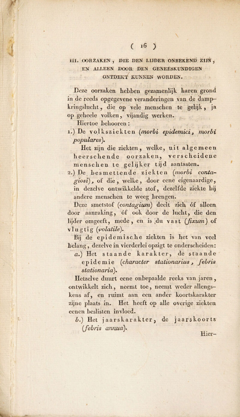 III. OOR ZAKEN , DIE DEN LIJDER ONBEKEND ZIJN , EN ALLEEN DOOR DEN GENEESKUNDIGEN ONTDEKT KUNNEN WORDEN. Deze oorzaken hebben gezamenlijk baren grond in de reeds opgegevene veranderingen van de damp- kringslucht , die op vele menschen te gelijk, ja op geheele volken, vijandig werken. Hiertoe behooren: T _ t / ï.) De volksziekten (morbi epidemici, morbi populäres). Het zijn die ziekten, welke, uit algemeen heerscbende oorzaken, verscheidene menschen te gelijker tijd aantasten. 2.) De besmettende ziekten (morbi conta- giosï), of die , welke, door eene eigenaardige, in dezelve ontwikkelde stof, dezelfde ziekte bij andere menschen te weeg brengen. Deze smetstof (contagium) deelt zich óf alleen door aanraking, óf ook door de lucht, die den lijder omgeeft, mede, en is [du vast (fixum) of vlug tig (volatile). Bij de epidemische ziekten is het van veel belang, dezelve in vierderlei opzigt te onderscheiden: a. ) Het staande karakter, de staande epidemie (character stationarius, febris stationaria). Hetzelve duurt eene onbepaalde reeks van jaren, ontwikkelt zich, neemt toe, neemt weder allengs- kens af, en ruimt aan een ander koortskarakter zijne plaats in. Het heeft op alle overige ziekten eenen beslisten invloed. b. ) Het jaarskarakter, de jaarskoorts (febris annua). Hier-