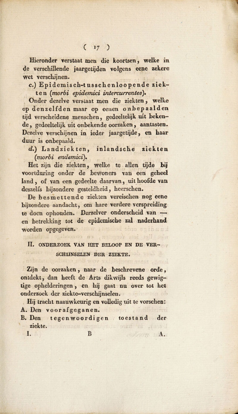 ( »7 ) Hieronder verstaat men die koortsen , welke in de verschillende jaargetijden volgens eene zekere wet verschijnen. c. ) Epidemisch-tusschenioopende ziek- ten (morbi epidemici intercurrentes)• Onder dezelve verslaat men die ziekten , welke op denzelfden maar op eenen ombepaalden tijd verscheidene menschem, gedeeltelijk uit beken- de , gedeeltelijk uit onbekende oorzaken , aantasten. Dezelve verschijnen in ieder jaargetijde , en haar duur is onbepaald, d. ) Landziekten, inlandsche ziekten (morbi endemici). Het zijn die ziekten, welke te allen tijde bij voortduring onder de bewoners van een geheel land, of van een gedeelte daarvan, uit hoofde van deszelfs bijzondere gesteldheid, heer sehen. De besmettende ziekten vereischen nog eene bijzondere aandacht, om hare verdere verspreiding te doen ophouden. Derzelver onderscheid van — en betrekking tot de epidemische zal naderhand worden opgegeven. * •. . «* •' • ■ 3 - t V : r ji t ' • II. ONDERZOEK VAN HET BELOOP EN DE VER- SCHIJNSELEN DER ZIEKTE. Zijn de oorzaken, naar de beschrevene orde, ontdekt, dan heeft de Arts dikwijls reeds gewig- tige ophelderingen, en hij gaat nu over tot het onderzoek der ziekte-verschijnselen. Hij tracht naauwkeurig en volledig uit te vorschen: A. Den voorafgeganen. B. Den tegenwoordigen toestand der ziekte.
