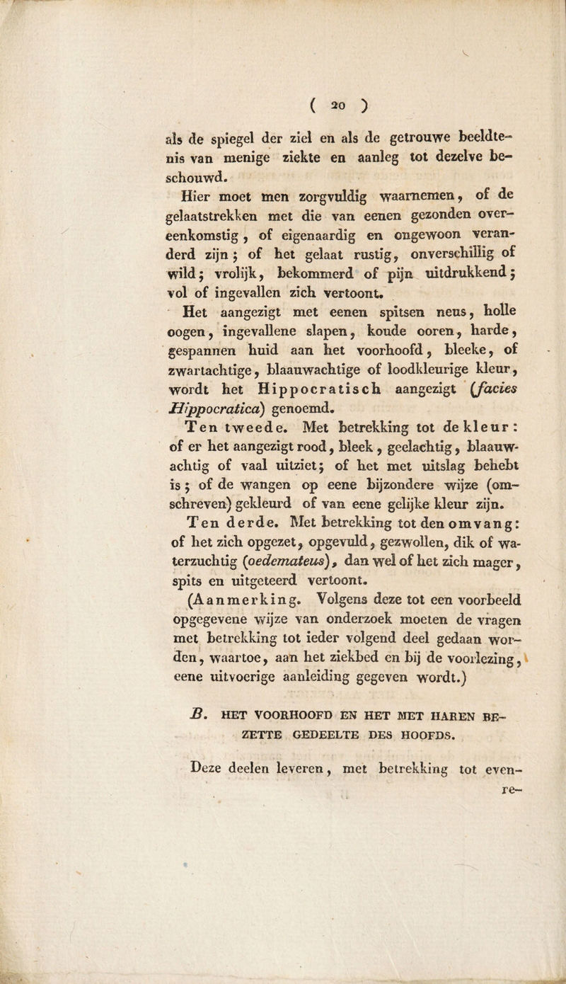 ( *0 ) als de spiegel der ziel en als de getrouwe beeldte- nis van menige ziekte en aanleg tot dezelve be- schouwd. Hier moet men zorgvuldig waarnemen, of de gelaatstrekken met die van eenen gezonden over- eenkomstig 5 of eigenaardig en ongewoon veran- derd zijn ; of het gelaat rustig, onverschillig of wild; vrolijk, bekommerd of pijn uitdrukkend; vol of ingevallen zich vertoont. Het aangezigt met eenen spitsen neus, bolle oogen, ingevallene slapen, koude ooren, harde, gespannen huid aan het voorhoofd, bleeke, of zwartachtige, blaauwachtige of loodkleurige kleur, wordt het Hippocratisch aangezigt {facies Mi ppocratica) genoemd. Ten tweede. Met betrekking tot de kleur: of er het aangezigt rood, bleek , geelachtig, blaauw- achtig of vaal uitziet; of het met uitslag behebt is ; of de wangen op eene bijzondere wijze (om- schreven) gekleurd of van eene gelijke kleur zijn. Ten derde. Met betrekking tot den om vang: of het zich opgezet, opgevuld, gezwollen, dik of wa- terzuchtig (pedcmateus) , dan wel of het zich mager, spits en uitgeteerd vertoont. (Aanmerking. Volgens deze tot een voorbeeld opgegevene wijze van onderzoek moeten de vragen met betrekking tot ieder volgend deel gedaan wor- den , waartoe, aan het ziekbed en bij de voorlezing, eene uitvoerige aanleiding gegeven wordt.) B. HET VOORHOOFD EN HET MET HAREN BE- ZETTE GEDEELTE DES HOOFDS. Deze deelen leveren, met betrekking tot even- re-