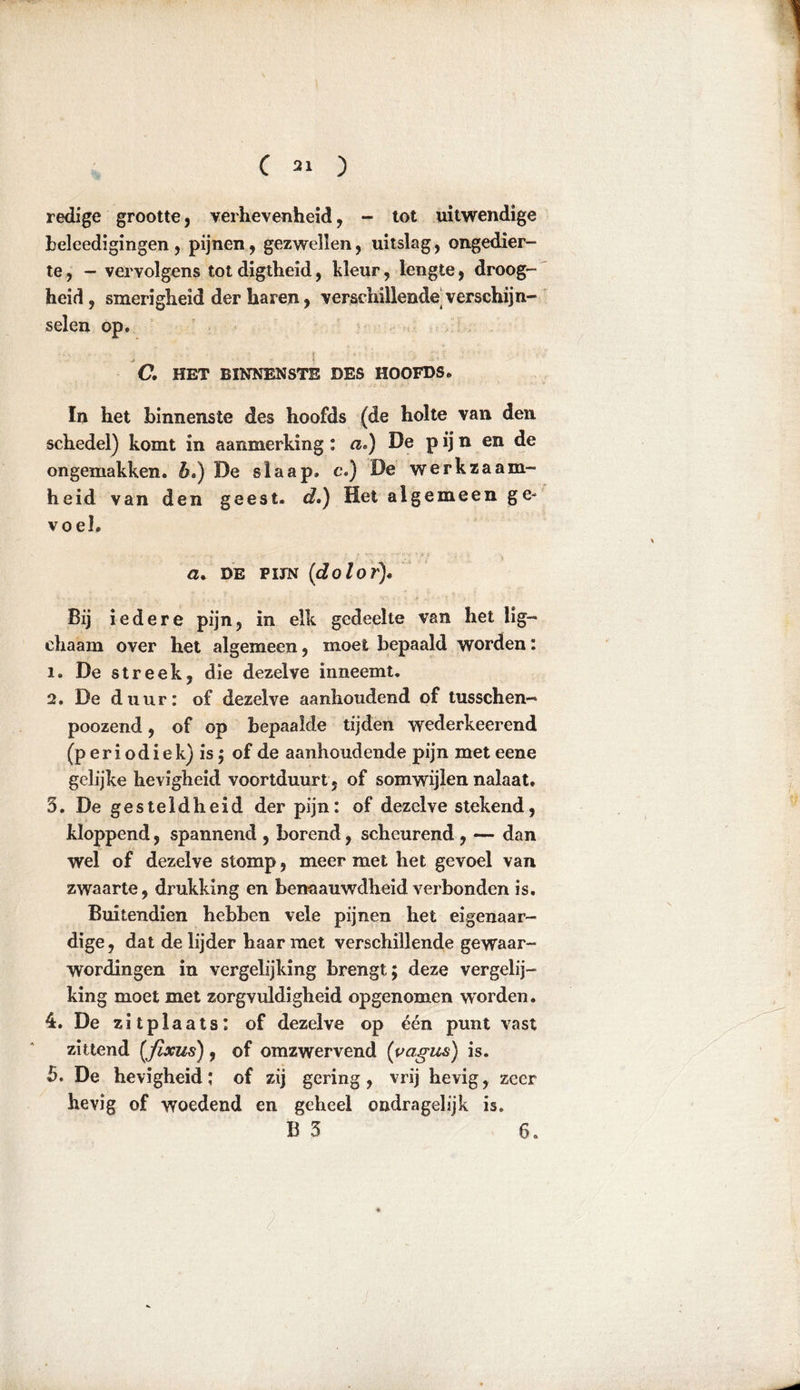 redige grootte, verhevenheid, - tot uitwendige heleedigingen, pijnen, gezwellen, uitslag, ongedier- te , - vervolgens tot digtheid, kleur, lengte, droog- heid , smerigheid der haren, verschillende verschijn- selen op. C. HET BINNENSTE DES HOOFDS. In het binnenste des hoofds (de holte van den schedel) komt in aanmerking : a.) De p ij n en de ongemakken, b») De slaap. cJ) De werkzaam- heid van den geest, d») Het algemeen ge- voel. cu DE fijn (dolor). Bij iedere pijn, in elk gedeelte van het lig- ehaam over het algemeen, moet bepaald worden: 1. De streek, die dezelve inneemt. 2. De duur: of dezelve aanhoudend of tusschen- poozend, of op bepaalde tijden wederkeerend (p er i odi ek) is; of de aanhoudende pijn met eene gelijke hevigheid voortduurt, of somwijlen nalaat. 5. De gesteldheid der pijn: of dezelve stekend, kloppend, spannend , borend, scheurend , — dan wel of dezelve stomp, meer met het gevoel van zwaarte, drukking en benaauwdheid verbonden is. Buitendien hebben vele pijnen het eigenaar- dige , dat de lijder haar met verschillende gewaar- wordingen in vergelijking brengt; deze vergelij- king moet met zorgvuldigheid opgenomen worden. 4. De zitplaats: of dezelve op één punt vast zittend (fixus), of omzwervend (vagus) is. 5. De hevigheid; of zij gering, vrij hevig, zeer hevig of woedend en geheel ondragelijk is. B 5 6.
