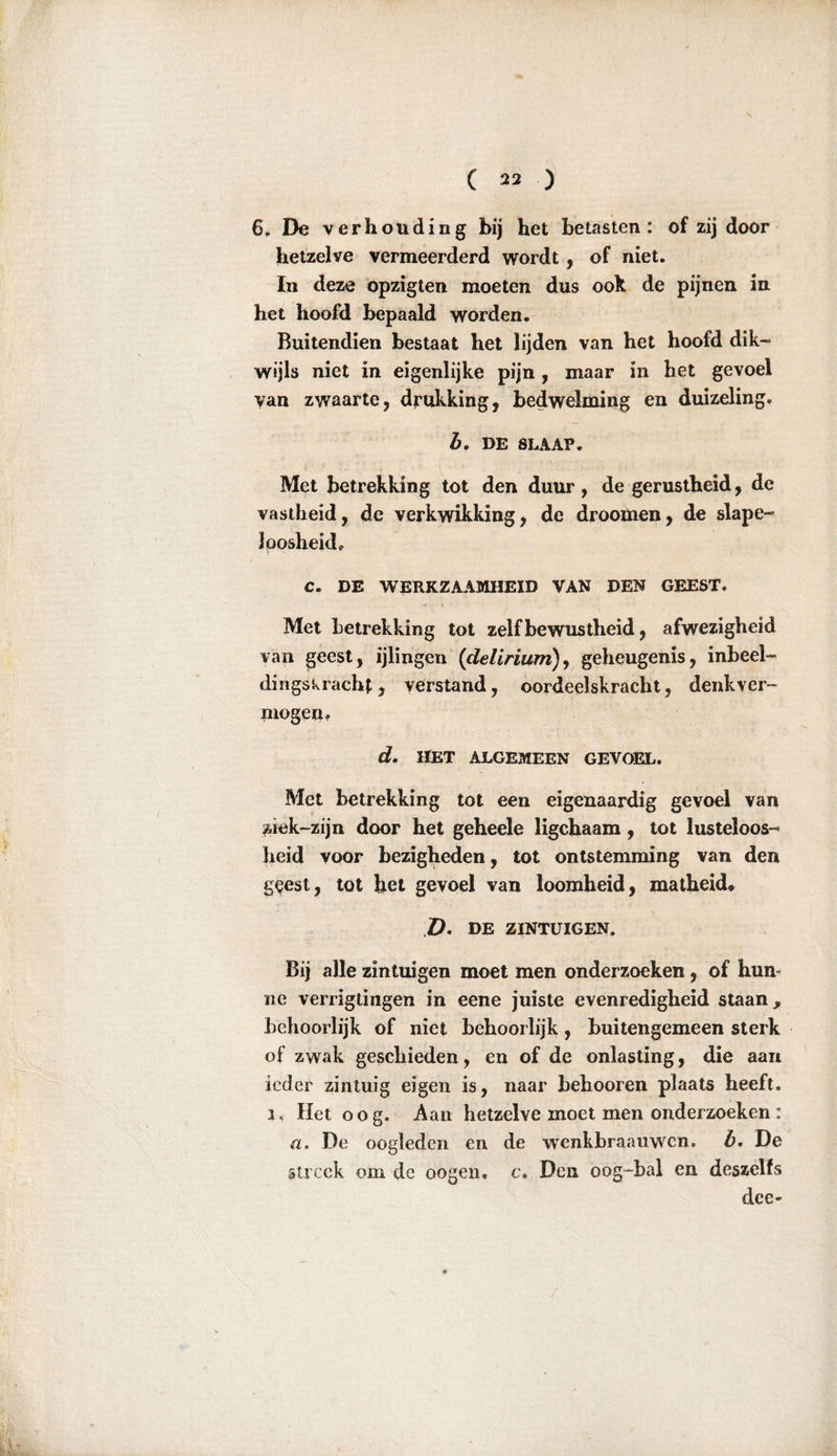 6, De verhouding bij het betasten: of zij door hetzelve vermeerderd wordt, of niet. In deze opzigten moeten dus ook de pijnen in het hoofd bepaald worden. Buitendien bestaat het lijden van het hoofd dik- wijls niet in eigenlijke pijn, maar in het gevoel van zwaarte, drukking, bedwelming en duizeling. b. DE SLAAP. Met betrekking tot den duur , de gerustheid, de vastheid, de verkwikking, de droomen, de slape- loosheid. C. DE WERKZAAMHEID VAN DEN GEEST. Met betrekking tot zelfbewustheid, afwezigheid van geest, ijlingen (delirium), geheugenis, inbeel- dingskracht, verstand, oordeelskracht, denkver- mogen. d. HET ALGEMEEN GEVOEL. Met betrekking tot een eigenaardig gevoel van Äick-zijn door het geheele ligchaam, tot lusteloos- heid voor bezigheden, tot ontstemming van den geest, tot het gevoel van loomheid, matheid. Z>. DE ZINTUIGEN. Bij alle zintuigen moet men onderzoeken, of hum ne verrigtingen in eene juiste evenredigheid staan, behoorlijk of niet behoorlijk, buitengemeen sterk of zwak geschieden, en of de onlasting, die aan ieder zintuig eigen is, naar hehooren plaats heeft, i. Het oog. Aan hetzelve moet men onderzoeken : a. De oogleden en de wenkbraauwen. b. De streek om de oogen. c* Den oog-bal en deszelfs dee-