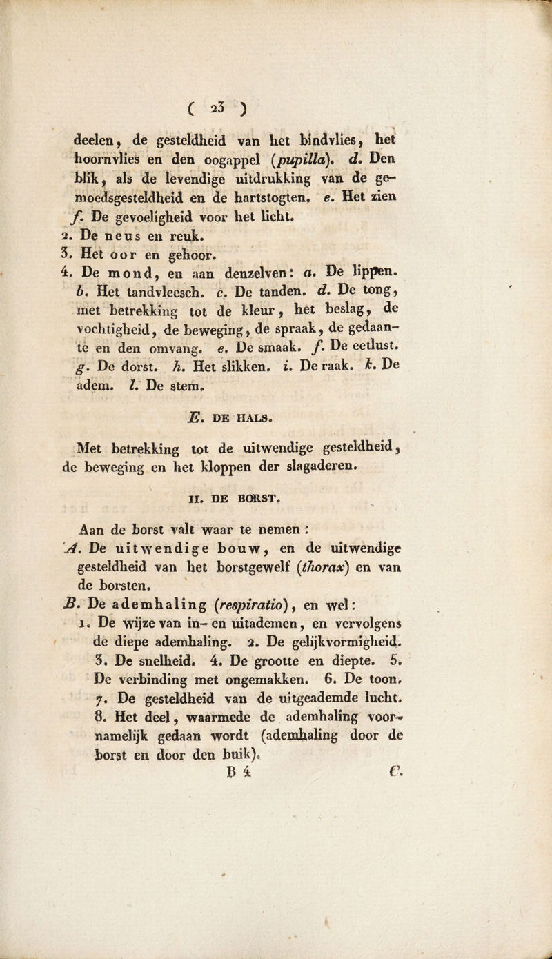 deelen, de gesteldheid van het bind vlies, het hoornvlies en den oogappel (pupilla). d. Den blik, als de levendige uitdrukking van de ge- moedsgesteldheid en de hartstogten. e. Het zien ƒ• De gevoeligheid voor het licht. 2. De neus en reuk. 3. Het oor en gehoor. 4. De mond, en aan denzelven: a. De lippen. b. Het tandvleesch. c. De tanden, d. De tong, met betrekking tot de kleur, het beslag, de vochtigheid, de beweging, de spraak, de gedaan- te en den omvang, e, De smaak. ƒ. De eetlust. g. De dorst. h. Het slikken, i, De raak. k. De adem. 2. De stem, E. DE HALS. Met betrekking tot de uitwendige gesteldheid, de beweging en het kloppen der slagaderen. II. DE BORST. % Aan de borst valt waar te nemen : A. De uitwendige bouw, en de uitwendige gesteldheid van het borstgewelf (thorax) en van de borsten. B. De ademhaling (respi ratio), en wel: I. De wijze van in-en uitademen, en vervolgens de diepe ademhaling. 2. De gelijkvormigheid. 3. De snelheid, 4. De grootte en diepte. 5. De verbinding met ongemakken. 6. De toon. 7. De gesteldheid van de uitgeademde lucht. 8. Het deel, waarmede de ademhaling voor- namelijk gedaan wordt (ademhaling door de borst en door den buik)* B 4 C.