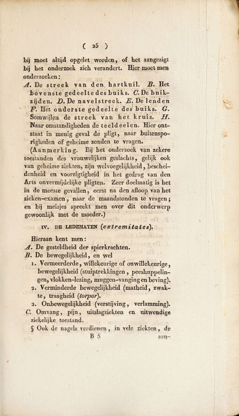 ) C *5 ) bij moet altijd opgelet worden, of het aangezigt bij het onderzoek zich verandert. Hier moet men onderzoeken: A« De streek van den hartkuil. B, Het bovenste gedeelte des buiks. Cï De buik- zijden. 2). De navelstreek. E. De lenden E. Het onderste gedeelte des buiks. G. Somwijlen de streek van het kruis. H« Naar omstandigheden de t e e 1 d e e 1 e n. Hier ont- staat in menig geval de pligt, naar buitenspo- righeden of geheime zonden te vragen. (Aanmerking. Bij het onderzoek van zekere toestanden des vrouwelijken geslachts, gelijk ook van geheime ziekten, zijn wel voegelijkheid, beschei- denheid en voorzigtigheid in het gedrag van den Arts onvermijdelijke pligten. Zeer doelmatig is het in de meeste gevallen, eerst na den afloop van het zieken-examen, naar de maandstonden te vragen $ en bij meisjes spreekt men over dit onderwerp gewoonlijk met de moeder.) iv, de ledematen (extremiteit es)« Hieraan kent men: A. De gesteldheid der spierkrachten. B« De bewegelijkheid, en wel ï. Vermeerderde, willekeurige of onwillekeurige, bewegelijkheid (stuiptrekkingen, peeshuppelin- gen, vlokken-iezing, muggen-vanging en beving). 2. Verminderde bewegelijkheid (matheid, zwak- te, traagheid (torpor)« 2. Onhewegelijkheid (verstijving, verlamming). C. Omvang, pijn, uiislagziekten en uitwendige ziekelijke toestand. § Ook de nagels verdienen, in yele ziekten, de B 5 aait--